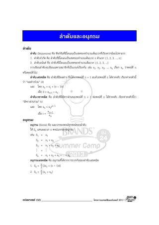 คณิตศาสตร (32)_____________________________________ โครงการแบรนดซัมเมอรแคมป 2013
ลําดับและอนุกรม
ลําดับ
ลําดับ (Sequences) คือ ฟงกชันที่มีโดเมนเปนเซตของจํานวนเต็มบวกที่เรียงจากนอยไปหามาก
1. ลําดับจํากัด คือ ลําดับที่มีโดเมนเปนเซตของจํานวนเต็มบวก n ตัวแรก {1, 2, 3, ..., n}
2. ลําดับอนันต คือ ลําดับที่มีโดเมนเปนเซตของจํานวนเต็มบวก {1, 2, 3, ...}
การเขียนลําดับจะเขียนเฉพาะสมาชิกที่เปนเรนจเรียงกัน เชน a1, a2, a3, ..., an เรียก an วาพจนที่ n
หรือพจนทั่วไป
ลําดับเลขคณิต คือ ลําดับที่มีผลตาง ซึ่งไดจากพจนที่ n + 1 ลบดวยพจนที่ n ไดคาคงตัว เรียกคาคงตัวนี้
วา “ผลตางรวม” (d)
และ โดย an = a1 + (n – 1)d
เมื่อ d = an+1 – an
ลําดับเรขาคณิต คือ ลําดับที่มีอัตราสวนของพจนที่ n + 1 ตอพจนที่ n ไดคาคงตัว เรียกคาคงตัวนี้วา
“อัตราสวนรวม” (r)
และ โดย an = a1rn-1
เมื่อ r =
n
1n
a
a +
อนุกรม
อนุกรม (Series) คือ ผลบวกของพจนทุกพจนของลําดับ
ให Sn แทนผลบวก n พจนแรกของอนุกรม
เชน S1 = a1
S2 = a1 + a2
S3 = a1 + a2 + a3
M = M
Sn = a1 + a2 + a3 + ... + an
อนุกรมเลขคณิต คือ อนุกรมที่ไดจากการบวกกันของลําดับเลขคณิต
1. Sn = 2
n [2a1 + (n - 1)d]
2. Sn = 2
n [a1 + an]
 