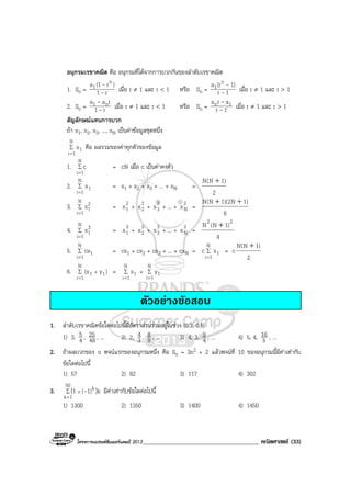 โครงการแบรนดซัมเมอรแคมป 2013______________________________________ คณิตศาสตร (33)
อนุกรมเรขาคณิต คือ อนุกรมที่ไดจากการบวกกันของลําดับเรขาคณิต
1. Sn = r1
)r(1a n
1
-
-
เมื่อ r ≠ 1 และ r < 1 หรือ Sn = 1r
1)(ra n
1
-
-
เมื่อ r ≠ 1 และ r > 1
2. Sn = r1
raa n1
-
-
เมื่อ r ≠ 1 และ r < 1 หรือ Sn = 1r
ara 1n
-
-
เมื่อ r ≠ 1 และ r > 1
สัญลักษณแทนการบวก
ถา x1, x2, x3, ..., xN เปนคาขอมูลชุดหนึ่ง
∑
=
N
1i
1x คือ ผลรวมของคาทุกตัวของขอมูล
1. ∑
=
N
1i
c = cN เมื่อ c เปนคาคงตัว
2. ∑
=
N
1i
1x = x1 + x2 + x3 + ... + xN =
2
)1N(N +
3. ∑
=
N
1i
2
1x = 2
1x + 2
2x + 2
3x + ... + 2
Nx =
6
)1N2)(1N(N ++
4. ∑
=
N
1i
3
1x = 3
1x + 3
2x + 3
3x + ... + 3
Nx =
4
)1N(N 22
+
5. ∑
=
N
1i
1cx = cx1 + cx2 + cx3 + ... + cxN = ∑
=
N
1i
1xc = c
2
)1N(N +
6. ∑
=
+
N
1i
11 )y(x = ∑
=
N
1i
1x + ∑
=
N
1i
1y
ตัวอยางขอสอบ
1. ลําดับเรขาคณิตขอใดตอไปนี้มีอัตราสวนรวมอยูในชวง (0.3, 0.5)
1) 3, 4
5 , 48
25 , ... 2) 2, 3
4 , 9
8 , ... 3) 4, 3, 4
9 , ... 4) 5, 4, 5
16 , ...
2. ถาผลบวกของ n พจนแรกของอนุกรมหนึ่ง คือ Sn = 3n2 + 2 แลวพจนที่ 10 ของอนุกรมนี้มีคาเทากับ
ขอใดตอไปนี้
1) 57 2) 82 3) 117 4) 302
3. ∑
=
+
50
1k
k k1)(1 )( - มีคาเทากับขอใดตอไปนี้
1) 1300 2) 1350 3) 1400 4) 1450
 