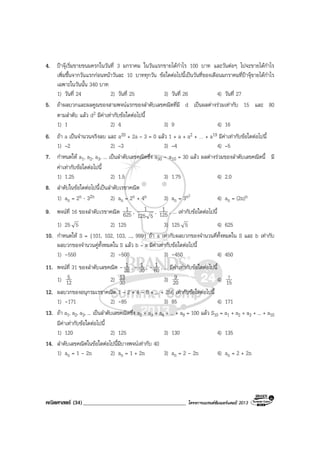 คณิตศาสตร (34)_____________________________________ โครงการแบรนดซัมเมอรแคมป 2013
4. ปาจุเริ่มขายขนมครกในวันที่ 3 มกราคม ในวันแรกขายไดกําไร 100 บาท และวันตอๆ ไปจะขายไดกําไร
เพิ่มขึ้นจากวันแรกกอนหนาวันละ 10 บาททุกวัน ขอใดตอไปนี้เปนวันที่ของเดือนมกราคมที่ปาจุขายไดกําไร
เฉพาะในวันนั้น 340 บาท
1) วันที่ 24 2) วันที่ 25 3) วันที่ 26 4) วันที่ 27
5. ถาผลบวกและผลคูณของสามพจนแรกของลําดับเลขคณิตที่มี d เปนผลตางรวมเทากับ 15 และ 80
ตามลําดับ แลว d2 มีคาเทากับขอใดตอไปนี้
1) 1 2) 4 3) 9 4) 16
6. ถา a เปนจํานวนจริงลบ และ a20 + 2a – 3 = 0 แลว 1 + a + a2 + … + a19 มีคาเทากับขอใดตอไปนี้
1) –2 2) –3 3) –4 4) –5
7. กําหนดให a1, a2, a3, ... เปนลําดับเลขคณิตซึ่ง a30 - a10 = 30 แลว ผลตางรวมของลําดับเลขคณิตนี้ มี
คาเทากับขอใดตอไปนี้
1) 1.25 2) 1.5 3) 1.75 4) 2.0
8. ลําดับในขอใดตอไปนี้เปนลําดับเรขาคณิต
1) an = 2n ⋅ 32n 2) an = 2n + 4n 3) an = 3n2
4) an = (2n)n
9. พจนที่ 16 ของลําดับเรขาคณิต 625
1 ,
5125
1 , 125
1 , ... เทากับขอใดตอไปนี้
1) 25 5 2) 125 3) 125 5 4) 625
10. กําหนดให S = {101, 102, 103, ..., 999} ถา a เทากับผลบวกของจํานวนคี่ทั้งหมดใน S และ b เทากับ
ผลบวกของจํานวนคูทั้งหมดใน S แลว b – a มีคาเทากับขอใดตอไปนี้
1) -550 2) -500 3) -450 4) 450
11. พจนที่ 31 ของลําดับเลขคณิต - 20
1 , - 30
1 , - 60
1 , ... มีคาเทากับขอใดตอไปนี้
1) 12
5 2) 30
13 3) 20
9 4) 15
7
12. ผลบวกของอนุกรมเรขาคณิต 1 – 2 + 4 – 8 + ... + 256 เทากับขอใดตอไปนี้
1) -171 2) -85 3) 85 4) 171
13. ถา a1, a2, a3, ... เปนลําดับเลขคณิตซึ่ง a2 + a3 + a4 + ... + a9 = 100 แลว S10 = a1 + a2 + a3 + ... + a10
มีคาเทากับขอใดตอไปนี้
1) 120 2) 125 3) 130 4) 135
14. ลําดับเลขคณิตในขอใดตอไปนี้มีบางพจนเทากับ 40
1) an = 1 - 2n 2) an = 1 + 2n 3) an = 2 - 2n 4) an = 2 + 2n
 