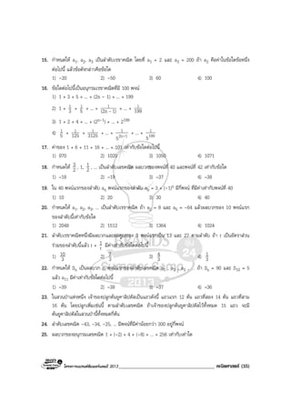 โครงการแบรนดซัมเมอรแคมป 2013______________________________________ คณิตศาสตร (35)
15. กําหนดให a1, a2, a3 เปนลําดับเรขาคณิต โดยที่ a1 = 2 และ a3 = 200 ถา a2 คือคาในขอใดขอหนึ่ง
ตอไปนี้ แลวขอดังกลาวคือขอใด
1) -20 2) -50 3) 60 4) 100
16. ขอใดตอไปนี้เปนอนุกรมเรขาคณิตที่มี 100 พจน
1) 1 + 3 + 5 + ... + (2n - 1) + ... + 199
2) 1 + 3
1 + 5
1 + ... + 1)(2n
1
- + ... + 199
1
3) 1 + 2 + 4 + ... + (2n-1) + ... + 2199
4) 5
1 + 125
1 + 3125
1 + ... + 12n
1
5 - + ... + 199
1
5
17. คาของ 1 + 6 + 11 + 16 + ... + 101 เทากับขอใดตอไปนี้
1) 970 2) 1020 3) 1050 4) 1071
18. กําหนดให 2
3 , 1, 2
1 , ... เปนลําดับเลขคณิต ผลบวกของพจนที่ 40 และพจนที่ 42 เทากับขอใด
1) –18 2) –19 3) –37 4) –38
19. ใน 40 พจนแรกของลําดับ an พจนแรกของลําดับ ab = 3 + (-1)n มีกี่พจน ที่มีคาเทากับพจนที่ 40
1) 10 2) 20 3) 30 4) 40
20. กําหนดให a1, a2, a3, ... เปนลําดับเรขาคณิต ถา a2 = 8 และ a5 = -64 แลวผลบวกของ 10 พจนแรก
ของลําดับนี้เทากับขอใด
1) 2048 2) 1512 3) 1364 4) 1024
21. ลําดับเรขาคณิตหนึ่งมีผลบวกและผลคูณของ 3 พจนแรกเปน 13 และ 27 ตามลําดับ ถา r เปนอัตราสวน
รวมของลําดับนี้แลว r + r
1 มีคาเทากับขอใดตอไปนี้
1) 3
10 2) 3
7 3) 3
4 4) 3
1
22. กําหนดให Sn เปนผลบวก n พจนแรกของลําดับเลขคณิต a1 , a2 , a3 , … ถา Sn = 90 และ S10 = 5
แลว a11 มีคาเทากับขอใดตอไปนี้
1) –39 2) –38 3) –37 4) –36
23. ในสวนปาแหงหนึ่ง เจาของปลูกตนยูคาลิปตัสเปนแถวดังนี้ แถวแรก 12 ตน แถวที่สอง 14 ตน แถวที่สาม
16 ตน โดยปลูกเพิ่มเชนนี้ ตามลําดับเลขคณิต ถาเจาของปลูกตนยูคาลิปตัสไวทั้งหมด 15 แถว จะมี
ตนยูคาลิปตัสในสวนปานี้ทั้งหมดกี่ตน
24. ลําดับเลขคณิต -43, -34, -25, ... มีพจนที่มีคานอยกวา 300 อยูกี่พจน
25. ผลบวกของอนุกรมเลขคณิต 1 + (-2) + 4 + (-8) + ... + 256 เทากับเทาใด
 