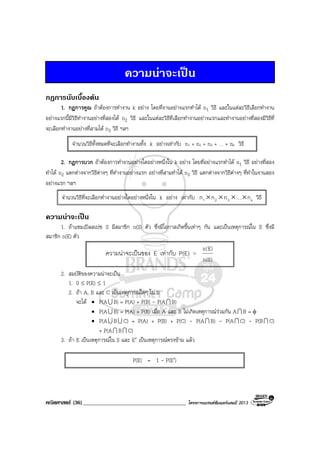 คณิตศาสตร (36)_____________________________________ โครงการแบรนดซัมเมอรแคมป 2013
ความนาจะเปน
กฎการนับเบื้องตน
1. กฎการคูณ ถาตองการทํางาน k อยาง โดยที่งานอยางแรกทําได n1 วิธี และในแตละวิธีเลือกทํางาน
อยางแรกนี้มีวิธีทํางานอยางที่สองได n2 วิธี และในแตละวิธีที่เลือกทํางานอยางแรกและทํางานอยางที่สองมีวิธีที่
จะเลือกทํางานอยางที่สามได n3 วิธี ฯลฯ
2. กฎการบวก ถาตองการทํางานอยางใดอยางหนึ่งใน k อยาง โดยที่อยางแรกทําได n1 วิธี อยางที่สอง
ทําได n2 แตกตางจากวิธีตางๆ ที่ทํางานอยางแรก อยางที่สามทําได n3 วิธี แตกตางจากวิธีตางๆ ที่ทําในงานสอง
อยางแรก ฯลฯ
ความนาจะเปน
1. ถาแซมเปลสเปซ S มีสมาชิก n(S) ตัว ซึ่งมีโอกาสเกิดขึ้นเทาๆ กัน และเปนเหตุการณใน E ซึ่งมี
สมาชิก n(E) ตัว
2. สมบัติของความนาจะเปน
1. 0 ≤ P(E) ≤ 1
2. ถา A, B และ C เปนเหตุการณใดๆ ใน S
จะได • P(AU B) = P(A) + P(B) - P(AI B)
• P(AU B) = P(A) + P(B) เมื่อ A และ B ไมเกิดเหตุการณรวมกัน AI B = φ
• P(AU BU C) = P(A) + P(B) + P(C) - P(AI B) - P(AI C) - P(BI C)
+ P(AI BI C)
3. ถา E เปนเหตุการณใน S และ E′ เปนเหตุการณตรงขาม แลว
จํานวนวิธีทั้งหมดที่จะเลือกทํางานทั้ง k อยางเทากับ n1 + n2 + n3 + … + nk วิธี
จํานวนวิธีที่จะเลือกทํางานอยางใดอยางหนึ่งใน k อยาง เทากับ k321 n…nnn ×××× วิธี
ความนาจะเปนของ E เทากับ P(E) =
)S(n
)E(n
P(E) = 1 - P(E′)
 