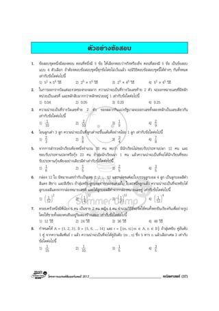 โครงการแบรนดซัมเมอรแคมป 2013______________________________________ คณิตศาสตร (37)
ตัวอยางขอสอบ
1. ขอสอบชุดหนึ่งมีสองตอน ตอนที่หนึ่งมี 5 ขอ ใหเลือกตอบวาจริงหรือเท็จ ตอนที่สองมี 5 ขอ เปนขอสอบ
แบบ 4 ตัวเลือก ถาตองตอบขอสอบชุดนี้ทุกขอโดยไมเวนแลว จะมีวิธีตอบขอสอบชุดนี้ไดตางๆ กันทั้งหมด
เทากับขอใดตอไปนี้
1) 52 × 54 วิธี 2) 25 × 54 วิธี 3) 25 × 45 วิธี 4) 52 × 45 วิธี
2. ในการออกรางวัลแตละงวดของกองสลาก ความนาจะเปนที่รางวัลเลขทาย 2 ตัว จะออกหมายเลขที่มีหลัก
หนวยเปนเลขคี่ และหลักสิบมากกวาหลักหนวยอยู 1 เทากับขอใดตอไปนี้
1) 0.04 2) 0.05 3) 0.20 4) 0.25
3. ความนาจะเปนที่รางวัลเลขทาย 2 ตัว ของสลากกินแบงรัฐบาลจะออกเลขทั้งสองหลักเปนเลขเดียวกัน
เทากับขอใดตอไปนี้
1) 10
1 2) 10
2 3) 9
1 4) 9
2
4. โยนลูกเตา 3 ลูก ความนาจะเปนที่ลูกเตาจะขึ้นแตมคี่อยางนอย 1 ลูก เทากับขอใดตอไปนี้
1) 3
2 2) 8
5 3) 4
3 4) 8
7
5. จากการสํารวจนักเรียนหองหนึ่งจํานวน 30 คน พบวา มีนักเรียนไมชอบรับประทานปลา 12 คน และ
ชอบรับประทานปลาหรือกุง 23 คน ถาสุมนักเรียนมา 1 คน แลวความนาจะเปนที่จะไดนักเรียนที่ชอบ
รับประทานกุงเพียงอยางเดียวมีคาเทากับขอใดตอไปนี้
1) 6
1 2) 5
1 3) 5
2 4) 5
3
6. กลอง 12 ใบ มีหมายเลขกํากับเปนเลข 1, 2, ..., 12 และกลองแตละใบบรรจุลูกบอล 4 ลูก เปนลูกบอลสีดํา
สีแดง สีขาว และสีเขียว ถาสุมหยิบลูกบอลจากกลองแตละใบ ใบละหนึ่งลูกแลว ความนาจะเปนที่จะหยิบได
ลูกบอลสีแดงจากกลองหมายเลขคี่ และไดลูกบอลสีดําจากกลองหมายเลขคู เทากับขอใดตอไปนี้
1)
2
12
1 





2)
12
4
1





3)
12
2
1





4)
4
12
1 





7. ครอบครัวหนึ่งมีพี่นอง 6 คน เปนชาย 2 คน หญิง 4 คน จํานวนวิธีที่จะจัดใหคนทั้งหกยืนเรียงกันเพื่อถายรูป
โดยใหชายทั้งสองคนยืนอยูริมสองขางเสมอ เทากับขอใดตอไปนี้
1) 12 วิธี 2) 24 วิธี 3) 36 วิธี 4) 48 วิธี
8. กําหนดให A = {1, 2, 3}, B = {5, 6, ..., 14} และ r = {(m, n)|m ∈ A, n ∈ B} ถาสุมหยิบ คูอันดับ
1 คู จากความสัมพันธ r แลว ความนาจะเปนที่จะไดคูอันดับ (m , n) ซึ่ง 5 หาร n แลวเลือกเศษ 3 เทากับ
ขอใดตอไปนี้
1) 15
1 2) 10
1 3) 5
1 4) 5
3
 