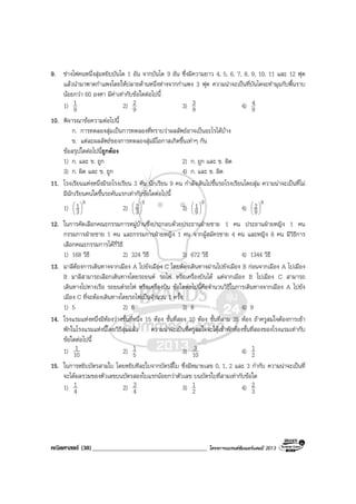 คณิตศาสตร (38)_____________________________________ โครงการแบรนดซัมเมอรแคมป 2013
9. ชางไฟคนหนึ่งสุมหยิบบันได 1 อัน จากบันได 9 อัน ซึ่งมีความยาว 4, 5, 6, 7, 8, 9, 10, 11 และ 12 ฟุต
แลวนํามาพาดกําแพงโดยใหปลายดานหนึ่งหางจากกําแพง 3 ฟุต ความนาจะเปนที่บันไดจะทํามุมกับพื้นราบ
นอยกวา 60 องศา มีคาเทากับขอใดตอไปนี้
1) 9
1 2) 9
2 3) 9
3 4) 9
4
10. พิจารณาขอความตอไปนี้
ก. การทดลองสุมเปนการทดลองที่ทราบวาผลลัพธอาจเปนอะไรไดบาง
ข. แตละผลลัพธของการทดลองสุมมีโอกาสเกิดขึ้นเทาๆ กัน
ขอสรุปใดตอไปนี้ถูกตอง
1) ก. และ ข. ถูก 2) ก. ถูก และ ข. ผิด
3) ก. ผิด และ ข. ถูก 4) ก. และ ข. ผิด
11. โรงเรียนแหงหนึ่งมีรถโรงเรียน 3 คัน นักเรียน 9 คน กําลังเดินไปขึ้นรถโรงเรียนโดยสุม ความนาจะเปนที่ไม
มีนักเรียนคนใดขึ้นรถคันแรกเทากับขอใดตอไปนี้
1)
9
3
1





2)
9
3
2





3)
9
9
1





4)
9
9
2





12. ในการคัดเลือกคณะกรรมการหมูบานซึ่งประกอบดวยประธานฝายชาย 1 คน ประธานฝายหญิง 1 คน
กรรมการฝายชาย 1 คน และกรรมการฝายหญิง 1 คน จากผูสมัครชาย 4 คน และหญิง 8 คน มีวิธีการ
เลือกคณะกรรมการไดกี่วิธี
1) 168 วิธี 2) 324 วิธี 3) 672 วิธี 4) 1344 วิธี
13. มาลีตองการเดินทางจากเมือง A ไปยังเมือง C โดยตองเดินทางผานไปยังเมือง B กอนจากเมือง A ไปเมือง
B มาลีสามารถเลือกเดินทางโดยรถยนต รถไฟ หรือเครื่องบินได แตจากเมือง B ไปเมือง C สามารถ
เดินทางไปทางเรือ รถยนตรถไฟ หรือเครื่องบิน ขอใดตอไปนี้คือจํานวนวิธีในการเดินทางจากเมือง A ไปยัง
เมือง C ที่จะตองเดินทางโดยรถไฟเปนจํานวน 1 ครั้ง
1) 5 2) 6 3) 8 4) 9
14. โรงแรมแหงหนึ่งมีหองวางชั้นที่หนึ่ง 15 หอง ชั้นที่สอง 10 หอง ชั้นที่สาม 25 หอง ถาครูสมใจตองการเขา
พักในโรงแรมแหงนี้โดยวิธีสุมแลว ความนาจะเปนที่ครูสมใจจะไดเขาพักหองชั้นที่สองของโรงแรมเทากับ
ขอใดตอไปนี้
1) 10
1 2) 5
1 3) 10
3 4) 2
1
15. ในการหยิบบัตรสามใบ โดยหยิบทีละใบจากบัตรสี่ใบ ซึ่งมีหมายเลข 0, 1, 2 และ 3 กํากับ ความนาจะเปนที่
จะไดผลรวมของตัวเลขบนบัตรสองใบแรกนอยกวาตัวเลข บนบัตรใบที่สามเทากับขอใด
1) 4
1 2) 4
3 3) 2
1 4) 3
2
 