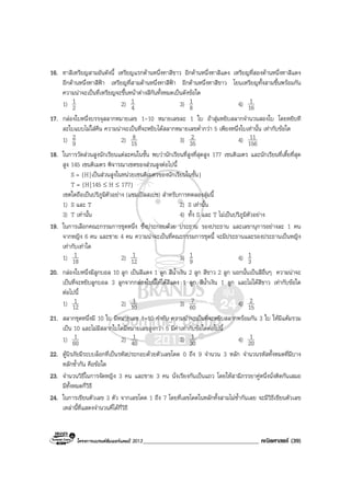 โครงการแบรนดซัมเมอรแคมป 2013______________________________________ คณิตศาสตร (39)
16. ทาสีเหรียญสามอันดังนี้ เหรียญแรกดานหนึ่งทาสีขาว อีกดานหนึ่งทาสีแดง เหรียญที่สองดานหนึ่งทาสีแดง
อีกดานหนึ่งทาสีฟา เหรียญที่สามดานหนึ่งทาสีฟา อีกดานหนึ่งทาสีขาว โยนเหรียญทั้งสามขึ้นพรอมกัน
ความนาจะเปนที่เหรียญจะขึ้นหนาตางสีกันทั้งหมดเปนดังขอใด
1) 2
1 2) 4
1 3) 8
1 4) 16
1
17. กลองใบหนึ่งบรรจุสลากหมายเลข 1-10 หมายเลขละ 1 ใบ ถาสุมหยิบสลากจํานวนสองใบ โดยหยิบที
ละใบแบบไมใสคืน ความนาจะเปนที่จะหยิบไดสลากหมายเลขต่ํากวา 5 เพียงหนึ่งใบเทานั้น เทากับขอใด
1) 9
2 2) 15
8 3) 35
2 4) 156
11
18. ในการวัดสวนสูงนักเรียนแตละคนในชั้น พบวานักเรียนที่สูงที่สุดสูง 177 เซนติเมตร และนักเรียนที่เตี้ยที่สุด
สูง 145 เซนติเมตร พิจารณาเซตของสวนสูงตอไปนี้
S = {H|เปนสวนสูงในหนวยเซนติเมตรของนักเรียนในชั้น}
T = {H|145 ≤ H ≤ 177}
เซตใดถือเปนปริภูมิตัวอยาง (แซมเปลสเปซ) สําหรับการทดลองสุมนี้
1) S และ T 2) S เทานั้น
3) T เทานั้น 4) ทั้ง S และ T ไมเปนปริภูมิตัวอยาง
19. ในการเลือกคณะกรรมการชุดหนึ่ง ซึ่งประกอบดวย ประธาน รองประธาน และเลขานุการอยางละ 1 คน
จากหญิง 6 คน และชาย 4 คน ความนาจะเปนที่คณะกรรมการชุดนี้ จะมีประธานและรองประธานเปนหญิง
เทากับเทาใด
1) 18
1 2) 12
1 3) 9
1 4) 3
1
20. กลองใบหนึ่งมีลูกบอล 10 ลูก เปนสีแดง 1 ลูก สีน้ําเงิน 2 ลูก สีขาว 2 ลูก นอกนั้นเปนสีอื่นๆ ความนาจะ
เปนที่จะหยิบลูกบอล 3 ลูกจากกลองใบนี้ใหไดสีแดง 1 ลูก สีน้ําเงิน 1 ลูก และไมไดสีขาว เทากับขอใด
ตอไปนี้
1) 12
1 2) 10
1 3) 60
7 4) 15
2
21. สลากชุดหนึ่งมี 10 ใบ มีหมายเลข 1-10 กํากับ ความนาจะเปนที่จะหยิบสลากพรอมกัน 3 ใบ ใหมีแตมรวม
เปน 10 และไมมีสลากใบใดมีหมายเลขสูงกวา 5 มีคาเทากับขอใดตอไปนี้
1) 60
1 2) 40
1 3) 30
1 4) 20
1
22. ตูนิรภัยมีระบบล็อกที่เปนรหัสประกอบดวยตัวเลขโดด 0 ถึง 9 จํานวน 3 หลัก จํานวนรหัสทั้งหมดที่มีบาง
หลักซ้ํากัน คือขอใด
23. จํานวนวิธีในการจัดหญิง 3 คน และชาย 3 คน นั่งเรียงกันเปนแถว โดยใหสามีภรรยาคูหนึ่งนั่งติดกันเสมอ
มีทั้งหมดกี่วิธี
24. ในการเขียนตัวเลข 3 ตัว จากเลขโดด 1 ถึง 7 โดยที่เลขโดดในหลักทั้งสามไมซ้ํากันเลย จะมีวิธีเขียนตัวเลข
เหลานี้ที่แสดงจํานวนคี่ไดกี่วิธี
 