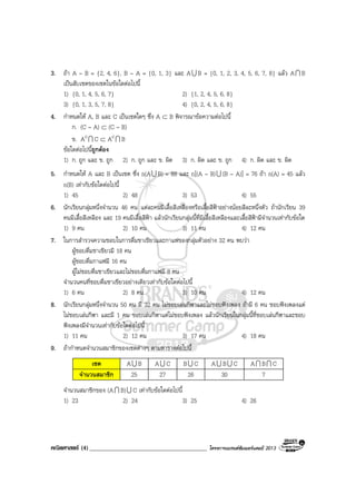 คณิตศาสตร (4)______________________________________ โครงการแบรนดซัมเมอรแคมป 2013
3. ถา A – B = {2, 4, 6}, B – A = {0, 1, 3} และ AU B = {0, 1, 2, 3, 4, 5, 6, 7, 8} แลว AI B
เปนสับเซตของเซตในขอใดตอไปนี้
1) {0, 1, 4, 5, 6, 7} 2) {1, 2, 4, 5, 6, 8}
3) {0, 1, 3, 5, 7, 8} 4) {0, 2, 4, 5, 6, 8}
4. กําหนดให A, B และ C เปนเซตใดๆ ซึ่ง A ⊂ B พิจารณาขอความตอไปนี้
ก. (C – A) ⊂ (C – B)
ข. AcI C ⊂ AcI B
ขอใดตอไปนี้ถูกตอง
1) ก. ถูก และ ข. ถูก 2) ก. ถูก และ ข. ผิด 3) ก. ผิด และ ข. ถูก 4) ก. ผิด และ ข. ผิด
5. กําหนดให A และ B เปนเซต ซึ่ง n(AU B) = 88 และ n[(A – B)U (B – A)] = 76 ถา n(A) = 45 แลว
n(B) เทากับขอใดตอไปนี้
1) 45 2) 48 3) 53 4) 55
6. นักเรียนกลุมหนึ่งจํานวน 46 คน แตละคนมีเสื้อสีเหลืองหรือเสื้อสีฟาอยางนอยสีละหนึ่งตัว ถานักเรียน 39
คนมีเสื้อสีเหลือง และ 19 คนมีเสื้อสีฟา แลวนักเรียนกลุมนี้ที่มีเสื้อสีเหลืองและเสื้อสีฟามีจํานวนเทากับขอใด
1) 9 คน 2) 10 คน 3) 11 คน 4) 12 คน
7. ในการสํารวจความชอบในการดื่มชาเขียวและกาแฟของกลุมตัวอยาง 32 คน พบวา
ผูชอบดื่มชาเขียวมี 18 คน
ผูชอบดื่มกาแฟมี 16 คน
ผูไมชอบดื่มชาเขียวและไมชอบดื่มกาแฟมี 8 คน
จํานวนคนที่ชอบดื่มชาเขียวอยางเดียวเทากับขอใดตอไปนี้
1) 6 คน 2) 8 คน 3) 10 คน 4) 12 คน
8. นักเรียนกลุมหนึ่งจํานวน 50 คน มี 32 คน ไมชอบเลนกีฬาและไมชอบฟงเพลง ถามี 6 คน ชอบฟงเพลงแต
ไมชอบเลนกีฬา และมี 1 คน ชอบเลนกีฬาแตไมชอบฟงเพลง แลวนักเรียนในกลุมนี้ที่ชอบเลนกีฬาและชอบ
ฟงเพลงมีจํานวนเทากับขอใดตอไปนี้
1) 11 คน 2) 12 คน 3) 17 คน 4) 18 คน
9. ถากําหนดจํานวนสมาชิกของเซตตางๆ ตามตารางตอไปนี้
เซต AU B AU C BU C AU BU C AI BI C
จํานวนสมาชิก 25 27 26 30 7
จํานวนสมาชิกของ (AI B)U C เทากับขอใดตอไปนี้
1) 23 2) 24 3) 25 4) 26
 