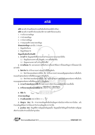 โครงการแบรนดซัมเมอรแคมป 2013______________________________________ คณิตศาสตร (41)
สถิติ
สถิติ หมายถึง ตัวเลขที่แทนจํานวนหรือขอเท็จจริงของสิ่งที่เราศึกษา
สถิติ หมายถึง ศาสตรที่วาดวยระเบียบวิธีการทางสถิติ ซึ่งประกอบดวย
1. การเก็บรวบรวมขอมูล
2. การนําเสนอขอมูล
3. การวิเคราะหขอมูล
4. การสรุปและตีความหมายของขอมูล
ลักษณะของขอมูล แยกเปน 2 ประเภท
1. ขอมูลเชิงปริมาณ
2. ขอมูลเชิงคุณภาพ
ขอมูลเบื้องตนเกี่ยวกับสถิติ
1. ความถี่ คือ ขอมูลชุดหนึ่งที่ประกอบดวยคาคะแนนสามารถแบงออกไดเปน
1.1 ขอมูลไมแจกแจงความถี่ (ขอมูลดิบ, ตารางที่ไมมีชวงชั้น)
1.2 ขอมูลแจกแจงความถี่ (ตารางที่มีชวงชั้น)
2. ความถี่สะสม คือ ผลรวมของความถี่นั้นกับความถี่ของคาที่นอยกวาทั้งหมดหรือสูงกวาทั้งหมดอยางใด
อยางหนึ่ง
3. ขีดจํากัด คือ คากึ่งกลางระหวางอันตรภาคชั้นที่อยูติดกัน
3.1 ขีดจํากัดบนของอันตรภาคชั้นใด คือ คากึ่งกลางระหวางคะแนนที่สูงสุดของอันตรภาคชั้นนั้นกับ
คะแนนต่ําสุดของอันตรภาคชั้นที่มีคะแนนสูงกวาที่อยูติดกัน
3.2 ขีดจํากัดลางของอันตรภาคชั้นใด คือ คากึ่งกลางระหวางคะแนนต่ําสุดของอันตรภาคชั้นนั้นกับ
คะแนนสูงสุดของอันตรภาคชั้นที่มีคะแนนต่ํากวาที่อยูติดกัน
4. ความกวางของอันตรภาคชั้น คือ ผลตางระหวางขีดจํากัดบนและขีดจํากัดลางของชั้นนั้น
5. คากึ่งกลางของอันตรภาคชั้นใด คือ ขีดจํากัดบน + ขีดจํากัดลาง
2
6. พิสัย คือ xmax - xmin
คากลางของขอมูล
1. คาเฉลี่ยเลขคณิต (x ) หาไดจาก x = N
xΣ
2. มัธยฐาน (Me) คือ คากลางของขอมูลซึ่งเมื่อเรียงขอมูลจากนอยไปมากหรือจากมากไปนอย แลว
จํานวนขอมูลที่นอยกวาคานั้นจะเทากับจํานวนขอมูลที่มากกวาคานั้น
3. ฐานนิยม (Mo) ขอมูลที่มีความถี่สูงสุดในขอมูลชุดนั้น ขอมูลชุดใดถามีขอมูลซ้ํากันหรือมีความถี่สูงสุด
เพียงจํานวนเดียวจํานวนนั้นเปนคาฐานนิยม
 