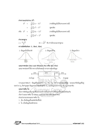 โครงการแบรนดซัมเมอรแคมป 2013______________________________________ คณิตศาสตร (43)
คาความแปรปรวน (S2)
S2 = N
1 ∑ (x - x)2 (กรณีขอมูลไมไดแจกแจงความถี่)
= N
1 ∑ x2 - x2 (สูตรลัด)
หรือ S2 = N
1 ∑ f(x - x)2 (กรณีขอมูลไมไดแจกแจงความถี่)
= N
1 ∑ fx2 - x2 (สูตรลัด)
คามาตรฐาน
z = S
xx - (S = 2S คือ คาเบี่ยงเบนมาตรฐาน)
ความสัมพันธของ x , Med., Mod.
1. ขอมูลเปนโคงปกติ 2. ขอมูลเบซาย 3. ขอมูลเบขวา
แผนภาพกลอง (Box-and-Whisker Plot หรือ Box-Plot)
แผนภาพกลองทําใหเราทราบถึงลักษณะการกระจายของขอมูล
คาต่ําสุด คาสูงสุด
25%25%25%25%
1Q 2Q 3Q
จากแผนภาพพบวา ขอมูลที่อยูระหวาง Q1 กับ Q2 มีการกระจายมากที่สุด รองลงมาคือขอมูลที่อยู
ระหวาง Q3 ถึงคาสูงสุด ขอมูลระหวางคาต่ําสุดกับ Q1 และขอมูลระหวาง Q2 กับ Q3 ตามลําดับ
แผนภาพตน-ใบ
เปนการจัดขอมูลเปนกลุมเพื่อแจกแจงความถี่และวิเคราะหขอมูลเบื้องตนไปพรอมกัน
เรียกวาแผนภาพตน-ใบ (Stem-and-Leaf Plot หรือ Stem Plot)
สวนประกอบของแผนภาพตน-ใบ
1. ตน เปนขอมูลตั้งแตหลักสิบขึ้นไป
2. ใบ เปนขอมูลในหลักหนวย
 
