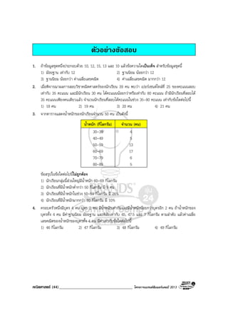 คณิตศาสตร (44)_____________________________________ โครงการแบรนดซัมเมอรแคมป 2013
ตัวอยางขอสอบ
1. ถาขอมูลชุดหนึ่งประกอบดวย 10, 12, 15, 13 และ 10 แลวขอความใดเปนเท็จ สําหรับขอมูลชุดนี้
1) มัธยฐาน เทากับ 12 2) ฐานนิยม นอยกวา 12
3) ฐานนิยม นอยกวา คาเฉลี่ยเลขคณิต 4) คาเฉลี่ยเลขคณิต มากกวา 12
2. เมื่อพิจารณาผลการสอบวิชาคณิตศาสตรของนักเรียน 39 คน พบวา เปอรเซนตไทลที่ 25 ของคะแนนสอบ
เทากับ 35 คะแนน และมีนักเรียน 30 คน ไดคะแนนนอยกวาหรือเทากับ 80 คะแนน ถามีนักเรียนที่สอบได
35 คะแนนเพียงคนเดียวแลว จํานวนนักเรียนที่สอบไดคะแนนในชวง 35-80 คะแนน เทากับขอใดตอไปนี้
1) 18 คน 2) 19 คน 3) 20 คน 4) 21 คน
3. จากตารางแสดงน้ําหนักของนักเรียนจํานวน 50 คน เปนดังนี้
น้ําหนัก (กิโลกรัม) จํานวน (คน)
30-39 4
40-49 5
50-59 13
60-69 17
70-79 6
80-89 5
ขอสรุปในขอใดตอไปนี้ไมถูกตอง
1) นักเรียนกลุมนี้สวนใหญมีน้ําหนัก 60-69 กิโลกรัม
2) นักเรียนที่มีน้ําหนักต่ํากวา 50 กิโลกรัม มี 9 คน
3) นักเรียนที่มีน้ําหนักในชวง 50-59 กิโลกรัม มี 26%
4) นักเรียนที่มีน้ําหนักมากกวา 80 กิโลกรัม มี 10%
4. ครอบครัวหนึ่งมีบุตร 4 คน บุตร 2 คน มีน้ําหนักเทากันและมีน้ําหนักนอยกวาบุตรอีก 2 คน ถาน้ําหนักของ
บุตรทั้ง 4 คน มีคาฐานนิยม มัธยฐาน และพิสัยเทากับ 45, 47.5 และ 7 กิโลกรัม ตามลําดับ แลวคาเฉลี่ย
เลขคณิตของน้ําหนักของบุตรทั้ง 4 คน มีคาเทากับขอใดตอไปนี้
1) 46 กิโลกรัม 2) 47 กิโลกรัม 3) 48 กิโลกรัม 4) 49 กิโลกรัม
 