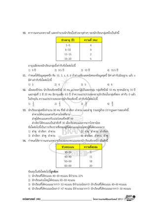 คณิตศาสตร (46)_____________________________________ โครงการแบรนดซัมเมอรแคมป 2013
10. ตารางแจกแจงความถี่ แสดงจํานวนนักเรียนในชวงอายุตางๆ ของนักเรียนกลุมหนึ่งเปนดังนี้
ชวงอายุ (ป) ความถี่ (คน)
1-5 4
6-10 9
11-15 2
16-20 5
อายุเฉลี่ยของนักเรียนกลุมนี้เทากับขอใดตอไปนี้
1) 9 ป 2) 9.5 ป 3) 10 ป 4) 10.5 ป
11. กําหนดใหขอมูลชุดหนึ่ง คือ 10, 3, x, 6, 6 ถาคาเฉลี่ยเลขคณิตของขอมูลชุดนี้ มีคาเทากับมัธยฐาน แลว x
มีคาเทากับขอใดตอไปนี้
1) 3 2) 4 3) 5 4) 6
12. เมื่อสองปกอน นักเรียนหองหนึ่งมี 30 คน แบงออกไดเปนสองกลุม กลุมที่หนึ่งมี 10 คน ทุกคนมีอายุ 10 ป
และกลุมที่ 2 มี 20 คน มีอายุเฉลี่ย 8.5 ป ถาความแปรปรวนของอายุนักเรียนในกลุมที่สอง เทากับ 0 แลว
ในปจจุบัน ความแปรปรวนของอายุนักเรียนหองนี้ เทากับขอใดตอไปนี้
1) 2
1 2) 3
2 3) 2
5 4) 3
8
13. นักเรียนกลุมหนึ่งจํานวน 80 คน ซึ่งมี ลําเจียก ลําดวน และลําพู รวมอยูดวย ปรากฏผลการสอบดังนี้
ลําดวนไดคะแนนตรงกับควอไทลที่สาม
ลําพูไดคะแนนตรงกับเปอรเซนตไทลที่ 50
ลําเจียกไดคะแนนเปนลําดับที่ 30 เมื่อเรียงคะแนนจากมากไปหานอย
ขอใดตอไปนี้เปนการเรียงรายชื่อของผูที่ไดคะแนนนอยไปหาผูที่ไดคะแนนมาก
1) ลําพู ลําเจียก ลําดวน 2) ลําพู ลําดวน ลําเจียก
3) ลําเจียก ลําพู ลําดวน 4) ลําเจียก ลําดวน ลําพู
14. กําหนดใหตารางแจกแจงความถี่สะสมของคะแนนของนักเรียนหองหนึ่ง เปนดังนี้
ชวงคะแนน ความถี่สะสม
30-39 1
40-49 11
50-59 18
60-69 20
ขอสรุปในขอใดตอไปนี้ถูกตอง
1) นักเรียนที่ไดคะแนน 40-49 คะแนน มีจํานวน 22%
2) นักเรียนสวนใหญไดคะแนน 60-69 คะแนน
3) นักเรียนที่ไดคะแนนมากกวา 53 คะแนน มีจํานวนนอยกวา นักเรียนที่ไดคะแนน 40–49 คะแนน
4) นักเรียนที่ไดคะแนนนอยกวา 47 คะแนน มีจํานวนมากกวา นักเรียนที่ไดคะแนนมากกวา 50 คะแนน
 