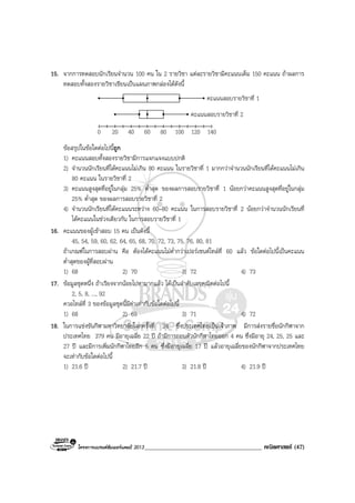 โครงการแบรนดซัมเมอรแคมป 2013______________________________________ คณิตศาสตร (47)
15. จากการทดสอบนักเรียนจํานวน 100 คน ใน 2 รายวิชา แตละรายวิชามีคะแนนเต็ม 150 คะแนน ถาผลการ
ทดสอบทั้งสองรายวิชาเขียนเปนแผนภาพกลองไดดังนี้
0 140
คะแนนสอบรายวิชาที่ 1
คะแนนสอบรายวิชาที่ 2
20 40 60 80 100 120
ขอสรุปในขอใดตอไปนี้ถูก
1) คะแนนสอบทั้งสองรายวิชามีการแจกแจงแบบปกติ
2) จํานวนนักเรียนที่ไดคะแนนไมเกิน 80 คะแนน ในรายวิชาที่ 1 มากกวาจํานวนนักเรียนที่ไดคะแนนไมเกิน
80 คะแนน ในรายวิชาที่ 2
3) คะแนนสูงสุดที่อยูในกลุม 25% ต่ําสุด ของผลการสอบรายวิชาที่ 1 นอยกวาคะแนนสูงสุดที่อยูในกลุม
25% ต่ําสุด ของผลการสอบรายวิชาที่ 2
4) จํานวนนักเรียนที่ไดคะแนนระหวาง 60–80 คะแนน ในการสอบรายวิชาที่ 2 นอยกวาจํานวนนักเรียนที่
ไดคะแนนในชวงเดียวกัน ในการสอบรายวืชาที่ 1
16. คะแนนของผูเขาสอบ 15 คน เปนดังนี้
45, 54, 59, 60, 62, 64, 65, 68, 70, 72, 73, 75, 76, 80, 81
ถาเกณฑในการสอบผาน คือ ตองไดคะแนนไมต่ํากวาเปอรเซนตไทลที่ 60 แลว ขอใดตอไปนี้เปนคะแนน
ต่ําสุดของผูที่สอบผาน
1) 68 2) 70 3) 72 4) 73
17. ขอมูลชุดหนึ่ง ถาเรียงจากนอยไปหามากแลว ไดเปนลําดับเลขคณิตตอไปนี้
2, 5, 8, ..., 92
ควอไทลที่ 3 ของขอมูลชุดนี้มีคาเทากับขอใดตอไปนี้
1) 68 2) 69 3) 71 4) 72
18. ในการแขงขันกีฬามหาวิทยาลัยโลกครั้งที่ 24 ซึ่งประเทศไทยเปนเจาภาพ มีการสงรายชื่อนักกีฬาจาก
ประเทศไทย 379 คน มีอายุเฉลี่ย 22 ป ถามีการถอนตัวนักกีฬาไทยออก 4 คน ซึ่งมีอายุ 24, 25, 25 และ
27 ป และมีการเพิ่มนักกีฬาไทยอีก 5 คน ซึ่งมีอายุเฉลี่ย 17 ป แลวอายุเฉลี่ยของนักกีฬาจากประเทศไทย
จะเทากับขอใดตอไปนี้
1) 21.6 ป 2) 21.7 ป 3) 21.8 ป 4) 21.9 ป
 