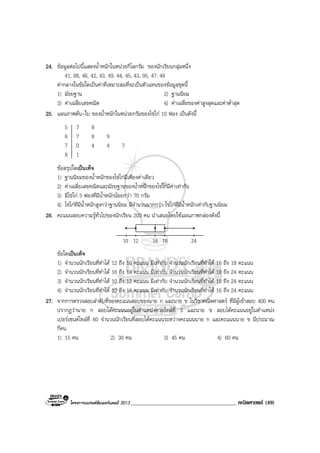 โครงการแบรนดซัมเมอรแคมป 2013______________________________________ คณิตศาสตร (49)
24. ขอมูลตอไปนี้แสดงน้ําหนักในหนวยกิโลกรัม ของนักเรียนกลุมหนึ่ง
41, 88, 46, 42, 43, 49, 44, 45, 43, 95, 47, 48
คากลางในขอใดเปนคาที่เหมาะสมที่จะเปนตัวแทนของขอมูลชุดนี้
1) มัธยฐาน 2) ฐานนิยม
3) คาเฉลี่ยเลขคณิต 4) คาเฉลี่ยของคาสูงสุดและคาต่ําสุด
25. แผนภาพตน-ใบ ของน้ําหนักในหนวยกรัมของไขไก 10 ฟอง เปนดังนี้
5 7 8
6 7 8 9
7 0 4 4 7
8 1
ขอสรุปใดเปนเท็จ
1) ฐานนิยมของน้ําหนักของไขไกมีเพียงคาเดียว
2) คาเฉลี่ยเลขคณิตและมัธยฐานของน้ําหนักของไขไกมีคาเทากัน
3) มีไขไก 5 ฟองที่มีน้ําหนักนอยกวา 70 กรัม
4) ไขไกที่มีน้ําหนักสูงกวาฐานนิยม มีจํานวนมากกวา ไขไกที่มีน้ําหนักเทากับฐานนิยม
26. คะแนนสอบความรูทั่วไปของนักเรียน 200 คน นําเสนอโดยใชแผนภาพกลองดังนี้
10 12 16 18 24
ขอใดเปนเท็จ
1) จํานวนนักเรียนที่ทําได 12 ถึง 16 คะแนน มีเทากับ จํานวนนักเรียนที่ทําได 16 ถึง 18 คะแนน
2) จํานวนนักเรียนที่ทําได 16 ถึง 18 คะแนน มีเทากับ จํานวนนักเรียนที่ทําได 18 ถึง 24 คะแนน
3) จํานวนนักเรียนที่ทําได 10 ถึง 12 คะแนน มีเทากับ จํานวนนักเรียนที่ทําได 18 ถึง 24 คะแนน
4) จํานวนนักเรียนที่ทําได 10 ถึง 16 คะแนน มีเทากับ จํานวนนักเรียนที่ทําได 16 ถึง 24 คะแนน
27. จากการตรวจสอบลําดับที่ของคะแนนสอบของนาย ก และนาย ข ในวิชาคณิตศาสตร ที่มีผูเขาสอบ 400 คน
ปรากฏวานาย ก สอบไดคะแนนอยูในตําแหนงควอไทลที่ 3 และนาย ข สอบไดคะแนนอยูในตําแหนง
เปอรเซนตไทลที่ 60 จํานวนนักเรียนที่สอบไดคะแนนระหวางคะแนนนาย ก และคะแนนนาย ข มีประมาณ
กี่คน
1) 15 คน 2) 30 คน 3) 45 คน 4) 60 คน
 