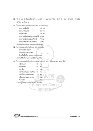 โครงการแบรนดซัมเมอรแคมป 2013_______________________________________ คณิตศาสตร (5)
10. ให A และ B เปนเซตซึ่ง n(A) = 5, n(B) = 4 และ n(AI B) = 2 ถา C = (A – B)U (B – A) แลว
n(P(C)) เทากับเทาใด
11. ในการสํารวจงานอดิเรกของนักเรียน 200 คนปรากฏวา
ชอบอานหนังสือมี 120 คน
ชอบดูภาพยนตรมี 110 คน
ชอบเลนกีฬามี 130 คน
ชอบอานหนังสือและดูภาพยนตรมี 60 คน
ชอบอานหนังสือและเลนกีฬามี 70 คน
ชอบดูภาพยนตรและเลนกีฬามี 50 คน
นักเรียนที่ชอบเลนกีฬาเพียงอยางเดียวมีกี่คน
12. ในการสอบถามพอบานจํานวน 300 คน พบวา
มีคนที่ดื่มชา 100 คน
มีคนที่ดื่มกาแฟ 150 คน
มีคนที่ไมดื่มทั้งน้ําชาและกาแฟ 100 คน
พอบานที่ดื่มทั้งชาและกาแฟมีจํานวนเทาใด
13. ในการสอบของนักเรียนชั้นประถมศึกษากลุมหนึ่ง พบวา มีผูสอบผานวิชาตางๆ ดังนี้
คณิตศาสตร 36 คน
สังคมศึกษา 50 คน
ภาษาไทย 44 คน
คณิตศาสตรและสังคมศึกษา 15 คน
ภาษาไทยและสังคมศึกษา 12 คน
คณิตศาสตรและภาษาไทย 7 คน
ทั้งสามวิชา 5 คน
จํานวนผูที่สอบผานอยางนอยหนึ่งวิชามีกี่คน
 