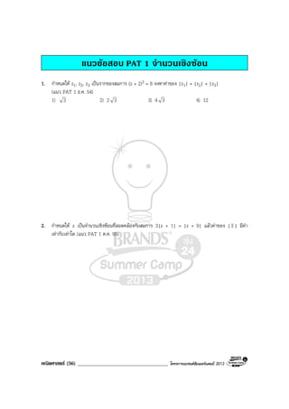 คณิตศาสตร (56) ____________________________________ โครงการแบรนดซัมเมอรแคมป 2013
แนวขอสอบ PAT 1 จํานวนเชิงซอน
1. กําหนดให z1, z2, z3 เปนรากของสมการ (z + 2)3 = 8 จงหาคาของ |z1| + |z2| + |z3|
(แนว PAT 1 ธ.ค. 54)
1) 3 2) 2 3 3) 4 3 4) 12
2. กําหนดให z เปนจํานวนเชิงซอนที่สอดคลองกับสมการ 3|z + 1| = |z + 9| แลวคาของ | z | มีคา
เทากับเทาใด (แนว PAT 1 ต.ค. 55)
 