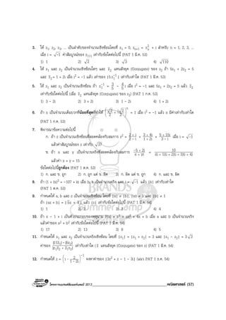 โครงการแบรนดซัมเมอรแคมป 2013______________________________________คณิตศาสตร (57)
3. ให z1, z2, z3, ... เปนลําดับของจํานวนเชิงซอนโดยที่ z1 = 0, zn+1 = 2
nz + i สําหรับ n = 1, 2, 3, ...
เมื่อ i = 1- คาสัมบูรณของ z111 เทากับขอใดตอไปนี้ (PAT 1 มี.ค. 53)
1) 1 2) 2 3) 3 4) 110
4. ให z1 และ z2 เปนจํานวนเชิงซอนใดๆ และ 2z แทนสังยุค (Conjugate) ของ z2 ถา 5z1 + 2z2 = 5
และ 2z = 1 + 2i เมื่อ i2 = -1 แลว เทาของ |5 1
1z- | เทากับเทาใด (PAT 1 มี.ค. 53)
5. ให z1 และ z2 เปนจํานวนเชิงซอน ถา 1
1z- = 5
3 - 5
4 i เมื่อ i2 = -1 และ 5z1 + 2z2 = 5 แลว 2z
เทากับขอใดตอไปนี้ (เมื่อ 2z แทนสังยุค (Conjugate) ของ z2) (PAT 1 ก.ค. 53)
1) 3 - 2i 2) 3 + 2i 3) 1 - 2i 4) 1 + 2i
6. ถา n เปนจํานวนเต็มบวกที่นอยที่สุดที่ทําให
n
2
2i
2
2








+ = 1 เมื่อ i2 = -1 แลว n มีคาเทากับเทาใด
(PAT 1 ก.ค. 53)
7. พิจารณาขอความตอไปนี้
ก. ถา z เปนจํานวนเชิงซอนที่สอดคลองกับสมการ z2 = i2
i2
-
+
+ 2i1
4i3
+
+
+ i3
15i5
-
+
เมื่อ i = 1-
แลวคาสัมบูรณของ z เทากับ 37
ข. ถา x และ y เปนจํานวนจริงที่สอดคลองกับสมการ yix
2i5
+
+- = 4)3)(i2)(i1)(ii(i
10
++++
แลวคา x + y = 15
ขอใดตอไปนี้ถูกตอง (PAT 1 ต.ค. 53)
1) ก. และ ข. ถูก 2) ก. ถูก แต ข. ผิด 3) ก. ผิด แต ข. ถูก 4) ก. และ ข. ผิด
8. ถา (1 + bi)3 = -107 + ki เมื่อ b, k เปนจํานวนจริง และ i = 1- แลว |k| เทากับเทาใด
(PAT 1 ต.ค. 53)
9. กําหนดให a, b และ z เปนจํานวนเชิงซอน โดยที่ |a| ≠ |b|, |a| ≠ 1 และ |b| ≠ 1
ถา |az + b| = | zb + a| แลว |z| เทากับขอใดตอไปนี้ (PAT 1 มี.ค. 54)
1) 1 2) 2 3) 3 4) 4
10. ถา x - 1 + i เปนตัวประกอบของพหุนาม P(x) = x3 + ax2 + 4x + b เมื่อ a และ b เปนจํานวนจริง
แลวคาของ a2 + b2 เทากับขอใดตอไปนี้ (PAT 1 มี.ค. 54)
1) 17 2) 13 3) 8 4) 5
11. กําหนดให z1 และ z2 เปนจํานวนจริงเชิงซอน โดยที่ |z1| = |z1 + z2| = 3 และ |z1 - z2| = 3 3
คาของ |zzzz|
|5z||z11|
2121
21
+
-
เทากับเทาใด ( z แทนสังยุค (Conjugate) ของ z) (PAT 1 มี.ค. 54)
12. กําหนดให z =
1
2i1
2i
-
-- 





จงหาคาของ |3z2 + z - 1 - 3i| (แนว PAT 1 ธ.ค. 54)
 