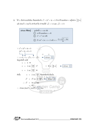 โครงการแบรนดซัมเมอรแคมป 2013______________________________________คณิตศาสตร (59)
2. ให z เปนจํานวนเชิงซอน ที่สอดคลองกับ z3 + 2z2 + 4z = 0 ถาอารกิวเมนตของ z อยูในชวง 





ππ,2
แลว |Re(z6) + Im(z6)| เทากับเทาใด (กําหนดให 2 = 1.4 และ 3 = 1.7)
Q z3 + 2z2 + 4z = 0
z(z2 + 2z + 4) = 0
∴ z = 0, -1 + 3 i, -1 - 3 i APoint 3
จัดรูปเชิงขั้ว จะได
z = 0
z = 2 cis 




 π
3
2 Q θ ∈ 





ππ,2 APoint 1
z = 2 cis 




 π
3
4
ดังนั้น z = 2 cis 




 π
3
2 ที่สอดคลองกับเงื่อนไข
z6 = 26 cis 




 π⋅ 3
26 APoint 2
∴ z6 = 64 cis (4π)
= 64
∴ คาของ |Re(z6) + Im(z6)| = 64 Ans
APoint ที่ตองรู : รูปเชิงขั้ว z = rcis (θ)
1 อารกิวเมนตของ z = θ
2 zn = rn cis (nθ)
3 ถา ax2 + bx + c = 0 แลว x = 2a
4acbb 2 -- ±
 