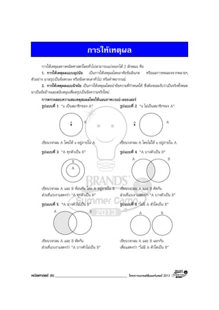คณิตศาสตร (6)______________________________________ โครงการแบรนดซัมเมอรแคมป 2013
การใหเหตุผล
การใหเหตุผลทางคณิตศาสตรโดยทั่วไปสามารถแบงออกได 2 ลักษณะ คือ
1. การใหเหตุผลแบบอุปนัย เปนการใหเหตุผลโดยอาศัยขอสังเกต หรือผลการทดลองจากหลายๆ
ตัวอยาง มาสรุปเปนขอตกลง หรือขอคาดเดาทั่วไป หรือคําพยากรณ
2. การใหเหตุผลแบบนิรนัย เปนการใหเหตุผลโดยนําขอความที่กําหนดให ซึ่งตองยอมรับวาเปนจริงทั้งหมด
มาเปนขออางและสนับสนุนเพื่อสรุปเปนขอความจริงใหม
การตรวจสอบความสมเหตุสมผลโดยใชแผนภาพเวนน–ออยเลอร
รูปแบบที่ 1 “a เปนสมาชิกของ A” รูปแบบที่ 2 “a ไมเปนสมาชิกของ A”
Aa Aa
เขียนวงกลม A โดยให a อยูภายใน A เขียนวงกลม A โดยไมให a อยูภายใน A
รูปแบบที่ 3 “A ทุกตัวเปน B” รูปแบบที่ 4 “A บางตัวเปน B”
B
A
BA
เขียนวงกลม A และ B ซอนกัน โดย A อยูภายใน B เขียนวงกลม A และ B ตัดกัน
สวนที่แรเงาแสดงวา “A ทุกตัวเปน B” สวนที่แรเงาแสดงวา “A บางตัวเปน B”
รูปแบบที่ 5 “A บางตัวไมเปน B” รูปแบบที่ 6 “ไมมี A ตัวใดเปน B”
BA BA
เขียนวงกลม A และ B ตัดกัน เขียนวงกลม A และ B แยกกัน
สวนที่แรเงาแสดงวา “A บางตัวไมเปน B” เพื่อแสดงวา “ไมมี A ตัวใดเปน B”
 