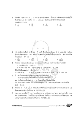 คณิตศาสตร (62) ____________________________________ โครงการแบรนดซัมเมอรแคมป 2013
2. กําหนดให S = {10, 11, 12, 13, 14, 15, 16} สุมหาสับเซตของ S ที่มีสมาชิก 3 ตัว ความนาจะเปนที่จะได
สับเซต {x, y, z} ⊂ S โดยที่ x < y < z และ x, y, z เปนลําดับเลขคณิตเทากับขอใดตอไปนี้
(แนว PAT 1 มี.ค. 55)
1) 35
9 2) 35
11 3) 210
6 4) 210
9
3. กลองใบหนึ่งบรรจุเสื้อยืด 13 สี สีละ 4 ตัว โดยที่ เสื้อยืดในแตละสีมีขนาด S, M, L และ XL ตามลําดับ
สุมหยิบเสื้อจากกลองมา 3 ตัว พรอมๆ กัน ความนาจะเปนที่จะไดเสื้อมีสีเหมือนกัน 2 ตัว เทากับขอใด
ตอไปนี้ (PAT 1 มี.ค. 53)
1) 425
72 2) 5525
72 3) 221
3 4) 22100
3
4. กําหนดให S เปนแซมเปลสเปซ และ A, B เปนเหตุการณใดๆ ใน S จงพิจารณาขอความตอไปนี้
ก. P(A) = P(AI B) + P(AI B′)
ข. ถา P(A) = 0.5, P(B) = 0.6 และ P(AU B′) = 0.7 แลว P(A - B) = 0.4
ขอใดตอไปนี้ถูกตอง (PAT 1 มี.ค. 53)
1) ก. และ ข. ถูก 2) ก. ถูก แต ข. ผิด 3) ก. ผิด แต ข. ถูก 4) ก. และ ข. ผิด
5. ให A เปนเซตของจํานวนเฉพาะบวกที่มีคานอยกวาหรือเทากับ 10
B เปนเซตของจํานวนเต็มบวกที่มีคานอยกวาหรือเทากับ 10
และ C เปนเซตของฟงกชัน f : A → B ทั้งหมดที่เปนฟงกชันหนึ่งตอหนึ่ง
และ ห.ร.ม. ของ a และ f(a) ไมเทากับ 1 สําหรับทุกคา a ∈ A จํานวนสมาชิกในเซต C เทากับเทาใด
(PAT 1 มี.ค. 53)
6. กําหนดให A = {0, 1, 2, 3, 4} จํานวนเต็มบวกที่มีคานอยกวา 300 โดยสรางมาจากตัวเลขในเซต A และ
ตัวเลขแตละหลักไมซ้ํากันเทากับเทาใด (PAT 1 มี.ค. 53)
7. คณะกรรมการชุดหนึ่งมี 7 คน ประกอบดวยประธาน รองประธาน เลขานุการ และกรรมการอีก 4 คน
จํานวนวิธีที่จัดกลุมคน 7 คนนี้นั่งประชุมรอบโตะกลม โดยใหประธานและรองประธานนั่งติดกันเสมอ แต
เลขานุการไมนั่งติดกับรองประธานเทากับเทาใด (PAT 1 มี.ค. 53)
 