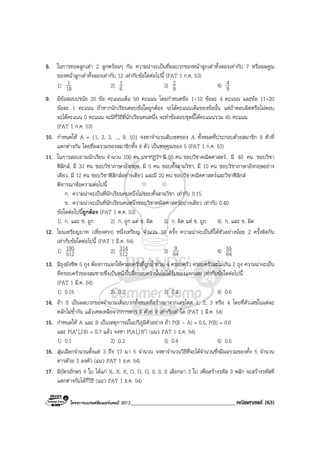 โครงการแบรนดซัมเมอรแคมป 2013______________________________________คณิตศาสตร (63)
8. ในการทอดลูกเตา 2 ลูกพรอมๆ กัน ความนาจะเปนที่ผลบวกของหนาลูกเตาทั้งสองเทากับ 7 หรือผลคูณ
ของหนาลูกเตาทั้งสองเทากับ 12 เทากับขอใดตอไปนี้ (PAT 1 ก.ค. 53)
1) 18
1 2) 6
1 3) 9
2 4) 9
4
9. มีขอสอบปรนัย 20 ขอ คะแนนเต็ม 50 คะแนน โดยกําหนดขอ 1-10 ขอละ 4 คะแนน และขอ 11-20
ขอละ 1 คะแนน ถาหากนักเรียนตอบขอใดถูกตอง จะไดคะแนนเต็มของขอนั้น แตถาตอบผิดหรือไมตอบ
จะไดคะแนน 0 คะแนน จะมีกี่วิธีที่นักเรียนคนหนึ่ง จะทําขอสอบชุดนี้ไดคะแนนรวม 45 คะแนน
(PAT 1 ก.ค. 53)
10. กําหนดให A = {1, 2, 3, ..., 9, 10} จงหาจํานวนสับเซตของ A ทั้งหมดที่ประกอบดวยสมาชิก 8 ตัวที่
แตกตางกัน โดยที่ผลรวมของสมาชิกทั้ง 8 ตัว เปนพหุคูณของ 5 (PAT 1 ก.ค. 53)
11. ในการสอบถามนักเรียน จํานวน 100 คน ปรากฏวา มี 50 คน ชอบวิชาคณิตศาสตร, มี 40 คน ชอบวิชา
ฟสิกส, มี 33 คน ชอบวิชาภาษาอังกฤษ, มี 5 คน ชอบทั้งสามวิชา, มี 10 คน ชอบวิชาภาษาอังกฤษอยาง
เดียว, มี 12 คน ชอบวิชาฟสิกสอยางเดียว และมี 20 คน ชอบวิชาคณิตศาสตรและวิชาฟสิกส
พิจารณาขอความตอไปนี้
ก. ความนาจะเปนที่นักเรียนคนหนึ่งไมชอบทั้งสามวิชา เทากับ 0.15
ข. ความนาจะเปนที่นักเรียนคนหนึ่งชอบวิชาคณิตศาสตรอยางเดียว เทากับ 0.40
ขอใดตอไปนี้ถูกตอง (PAT 1 ต.ค. 53)
1) ก. และ ข. ถูก 2) ก. ถูก แต ข. ผิด 3) ก. ผิด แต ข. ถูก 4) ก. และ ข. ผิด
12. โยนเหรียญบาท (เที่ยงตรง) หนึ่งเหรียญ จํานวน 10 ครั้ง ความนาจะเปนที่ไดหัวอยางนอย 2 ครั้งติดกัน
เทากับขอใดตอไปนี้ (PAT 1 มี.ค. 54)
1) 512
193 2) 512
314 3) 64
9 4) 64
55
13. มีถุงยังชีพ 5 ถุง ตองการแจกใหครอบครัวที่ถูกน้ําทวม 4 ครอบครัว ครอบครัวละไมเกิน 2 ถุง ความนาจะเปน
ที่ครอบครัวของสมชายซึ่งเปนหนึ่งในสี่ครอบครัวนั้นไมไดรับของแจกเลย เทากับขอใดตอไปนี้
(PAT 1 มี.ค. 54)
1) 0.15 2) 0.2 3) 0.4 4) 0.6
14. ถา S เปนผลบวกของจํานวนเต็มบวกทั้งหมดที่สรางมาจากเลขโดด 1, 2, 3 หรือ 4 โดยที่ตัวเลขในแตละ
หลักไมซ้ํากัน แลวเศษเหลือจากการหาร S ดวย 9 เทากับเทาใด (PAT 1 มี.ค. 54)
15. กําหนดให A และ B เปนเหตุการณในปริภูมิตัวอยาง ถา P(B - A) = 0.5, P(B) = 0.6
และ P(A′U B) = 0.7 แลว จงหา P(AU B′) (แนว PAT 1 ธ.ค. 54)
1) 0.1 2) 0.3 3) 0.4 4) 0.5
16. สุมเลือกจํานวนตั้งแต 3 ถึง 17 มา 5 จํานวน จงหาจํานวนวิธีที่จะไดจํานวนซึ่งมีผลรวมของทั้ง 5 จํานวน
หารดัวย 3 ลงตัว (แนว PAT 1 ธ.ค. 54)
17. มีบัตรอักษร 9 ใบ ไดแก X, X, X, O, O, O, S, S, S เลือกมา 3 ใบ เพื่อสรางรหัส 3 หลัก จะสรางรหัสที่
แตกตางกันไดกี่วิธี (แนว PAT 1 ธ.ค. 54)
 