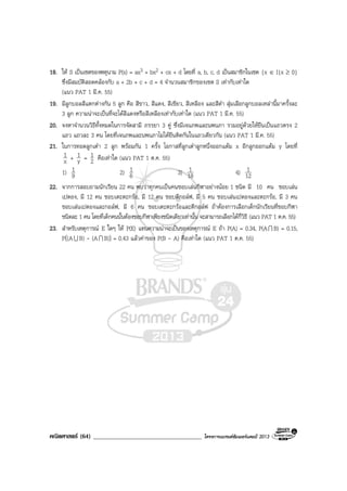 คณิตศาสตร (64) ____________________________________ โครงการแบรนดซัมเมอรแคมป 2013
18. ให S เปนเซตของพหุนาม P(x) = ax3 + bx2 + cx + d โดยที่ a, b, c, d เปนสมาชิกในเซต {x ∈ I|x ≥ 0}
ซึ่งมีสมบัติสอดคลองกับ a + 2b + c + d = 4 จํานวนสมาชิกของเซต S เทากับเทาใด
(แนว PAT 1 มี.ค. 55)
19. มีลูกบอลสีแตกตางกัน 5 ลูก คือ สีขาว, สีแดง, สีเขียว, สีเหลือง และสีดํา สุมเลือกลูกบอลเหลานี้มาครั้งละ
3 ลูก ความนาจะเปนที่จะไดสีแดงหรือสีเหลืองเทากับเทาใด (แนว PAT 1 มี.ค. 55)
20. จงหาจํานวนวิธีทั้งหมดในการจัดสามี ภรรยา 3 คู ซึ่งมีเจนภพและนพนภา รวมอยูดวยใหยืนเปนแถวตรง 2
แถว แถวละ 3 คน โดยที่เจนภพและนพนภาไมไดยืนติดกันในแถวเดียวกัน (แนว PAT 1 มี.ค. 55)
21. ในการทอดลูกเตา 2 ลูก พรอมกัน 1 ครั้ง โอกาสที่ลูกเตาลูกหนึ่งออกแตม x อีกลูกออกแตม y โดยที่
x
1 + y
1 = 2
1 คือเทาใด (แนว PAT 1 ต.ค. 55)
1) 9
1 2) 6
1 3) 18
1 4) 12
1
22. จากการสอบถามนักเรียน 22 คน พบวาทุกคนเปนคนชอบเลนกีฬาอยางนอย 1 ชนิด มี 10 คน ชอบเลน
เปตอง, มี 12 คน ชอบเตะตะกรอ, มี 12 คน ชอบตีกอลฟ, มี 5 คน ชอบเลนเปตองและตะกรอ, มี 3 คน
ชอบเลนเปตองและกอลฟ, มี 6 คน ชอบเตะตะกรอและตีกอลฟ ถาตองการเลือกเด็กนักเรียนที่ชอบกีฬา
ชนิดละ 1 คน โดยที่เด็กคนนั้นตองชอบกีฬาเพียงชนิดเดียวเทานั้น จะสามารถเลือกไดกี่วิธี (แนว PAT 1 ต.ค. 55)
23. สําหรับเหตุการณ E ใดๆ ให P(E) แทนความนาจะเปนของเหตุการณ E ถา P(A) = 0.34, P(AI B) = 0.15,
P((AU B) - (AI B)) = 0.43 แลวคาของ P(B - A) คือเทาใด (แนว PAT 1 ต.ค. 55)
 