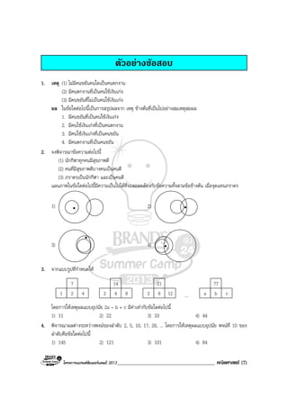 โครงการแบรนดซัมเมอรแคมป 2013_______________________________________ คณิตศาสตร (7)
ตัวอยางขอสอบ
1. เหตุ (1) ไมมีคนขยันคนใดเปนคนตกงาน
(2) มีคนตกงานที่เปนคนใชเงินเกง
(3) มีคนขยันที่ไมเปนคนใชเงินเกง
ผล ในขอใดตอไปนี้เปนการสรุปผลจาก เหตุ ขางตนที่เปนไปอยางสมเหตุสมผล
1. มีคนขยันที่เปนคนใชเงินเกง
2. มีคนใชเงินเกงที่เปนคนตกงาน
3. มีคนใชเงินเกงที่เปนคนขยัน
4. มีคนตกงานที่เปนคนขยัน
2. จงพิจารณาขอความตอไปนี้
(1) นักกีฬาทุกคนมีสุขภาพดี
(2) คนที่มีสุขภาพดีบางคนเปนคนดี
(3) ภราดรเปนนักกีฬา และเปนคนดี
แผนภาพในขอใดตอไปนี้มีความเปนไปไดที่จะสอดคลองกับขอความทั้งสามขอขางตน เมื่อจุดแทนภราดร
1) 2)
3) 4)
3. จากแบบรูปที่กําหนดให
1 2 4
7
2 4 8
14
3 6 12
21
... a b c
77
โดยการใหเหตุผลแบบอุปนัย 2a – b + c มีคาเทากับขอใดตอไปนี้
1) 11 2) 22 3) 33 4) 44
4. พิจารณาผลตางระหวางพจนของลําดับ 2, 5, 10, 17, 26, ... โดยการใหเหตุผลแบบอุปนัย พจนที่ 10 ของ
ลําดับคือขอใดตอไปนี้
1) 145 2) 121 3) 101 4) 84
 