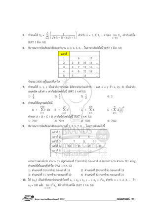 โครงการแบรนดซัมเมอรแคมป 2013______________________________________คณิตศาสตร (71)
5. กําหนดให Sn = ∑
=








+++
n
1k 1kk1)(kk
1 สําหรับ n = 1, 2, 3, ... คาของ nn
Slim
∞→
เทากับเทาใด
(PAT 1 มี.ค. 53)
6. พิจารณาการจัดเรียงลําดับของจํานวน 2, 3, 4, 5, 6, ... ในตารางดังตอไปนี้ (PAT 1 มี.ค. 53)
แถวที่
1 9 17 ...
2 2 8 10 16 ...
3 3 7 11 15 ...
4 4 6 12 14 ...
5 5 13 ...
จํานวน 2400 อยูในแถวที่เทาใด
7. กําหนดให x, y, z เปนลําดับเรขาคณิต มีอัตราสวนรวมเทากับ r และ x ≠ y ถา x, 2y, 3z เปนลําดับ
เลขคณิต แลวคา r เทากับขอใดตอไปนี้ (PAT 1 ก.ค. 53)
1) 4
1 2) 3
1 3) 2
1 4) 2
8. กําหนดใหอนุกรมตอไปนี้
A = ∑
=
1000
1k
1)k(- B = ∑
=
20
3k
2k C = ∑
=
100
1k
k D = ∑
∞
=






1k
k
2
12
คาของ A + B + C + D เทากับขอใดตอไปนี้ (PAT 1 ก.ค. 53)
1) 7917 2) 7919 3) 7920 4) 7922
9. พิจารณาการจัดเรียงลําดับของจํานวนคี่ 1, 3, 5, 7 ,9, ... ในตารางดังตอไปนี้
แถวที่ 1 1
แถวที่ 2 3 5
แถวที่ 3 7 9 11
แถวที่ 4 13 15 17 19
แถวที่ 5 M M M M M M
M M M M M M M
จากตารางจะเห็นวา จํานวน 15 อยูตําแหนงที่ 2 (จากซาย) ของแถวที่ 4 อยากทราบวา จํานวน 361 จะอยู
ตําแหนงใดในแถวที่เทาใด (PAT 1 ก.ค. 53)
1) ตําแหนงที่ 9 (จากซาย) ของแถวที่ 18 2) ตําแหนงที่ 10 (จากซาย) ของแถวที่ 19
3) ตําแหนงที่ 11 (จากซาย) ของแถวที่ 20 4) ตําแหนงที่ 12 (จากซาย) ของแถวที่ 21
10. ให {an} เปนลําดับของจํานวนจริงโดยที่ a1 + a2 + a3 + ... + an = n2an สําหรับ n = 1, 2, 3, ... ถา
a1 = 100 แลว n
2
n
anlim
∞→
มีคาเทากับเทาใด (PAT 1 ก.ค. 53)
 