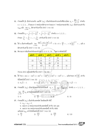 คณิตศาสตร (72) ____________________________________ โครงการแบรนดซัมเมอรแคมป 2013
11. กําหนดให β เปนจํานวนจริง และให {an} เปนลําดับของจํานวนจริงที่นิยามโดย an = 2n
7n
+
β -
สําหรับ
n = 1, 2, 3, ... ถาผลบวก 9 พจนแรกมีคามากกวาผลบวก 7 พจนแรกของลําดับ {an} เปนจํานวนเทากับ
a108 แลว n
n
alim
∞→
มีคาเทากับเทาใด (PAT 1 ก.ค. 53)
12. กําหนดให an =
2
n
111 



 ++ +
2
n
111 



+ - สําหรับ n = 1, 2, 3, ...
คาของ
1a
1 +
2a
1 + ... +
20a
1 เทากับเทาใด (PAT 1 ก.ค. 53)
13. ให k เปนคาคงที่และถา
∞→n
lim 5
45
2)(n
23nn)k(n
+
+++
= 15 + 6 + 5
12 + ... + 15
1n
5
2 -






+ ... แลว k
มีคาเทากับเทาใด (PAT 1 ก.ค. 53)
14. พิจารณาการจัดเรียงลําดับของจํานวน 2, 5, 8, 11, 14, ... ในตารางดังตอไปนี้
หลักที่ 1 หลักที่ 2 หลักที่ 3 หลักที่ 4 หลักที่ 5
2 5 8
23 20 17 14 11
26 29 32
47 44 41 38 35
M M M M M
จํานวน 2012 อยูในหลักที่เทาใด (PAT 1 ก.ค. 53)
15. ให T(x) = sin x - cos2 x + sin3 x - cos4 x + sin5 x - cos6 x + ... แลวคาของ 3T 




 π
3 เทากับ
ขอใดตอไปนี้ (PAT 1 ต.ค. 53)
1) 4 3 - 1 2) 5 3 - 1 3) 6 3 - 1 4) 7 3 - 1
16. กําหนดให {an} เปนลําดับของจํานวนจริงโดยที่ an = ∑
=
+
n
1k
2
1)1)(2k(2k
k
- สําหรับ n = 1, 2, 3, ...
∞→n
lim n
16 an เทากับขอใดตอไปนี้ (PAT 1 ต.ค. 53)
1) 4 2) 3
16 3) 8 4) 16
17. กําหนดให {an} เปนลําดับเลขคณิต โดยมีสมบัติ ดังนี้
ก. a15 - a13 = 3
ข. ผลบวก m พจนแรกของลําดับเลขคณิตนี้ เทากับ 325 และ
ค. ผลบวก 4m พจนแรกของลําดับเลขคณิตนี้ เทากับ 4900
แลวพจน a2m เทากับขอใดตอไปนี้ (PAT 1 ต.ค. 53)
1) 2
61 2) 2
121 3) 2
125 4) 119
 
