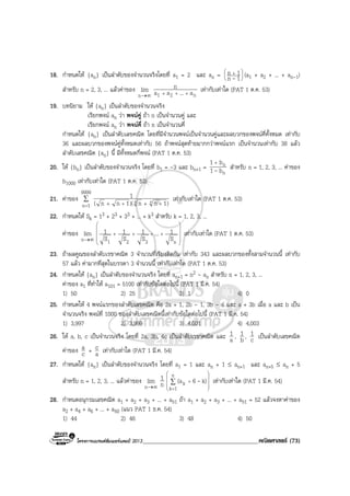 โครงการแบรนดซัมเมอรแคมป 2013______________________________________คณิตศาสตร (73)
18. กําหนดให {an} เปนลําดับของจํานวนจริงโดยที่ a1 = 2 และ an = 




 +
1n
1n
- (a1 + a2 + ... + an-1)
สําหรับ n = 2, 3, ... แลวคาของ
∞→n
lim
n21 a...aa
n
+++
เทากับเทาใด (PAT 1 ต.ค. 53)
19. บทนิยาม ให {an} เปนลําดับของจํานวนจริง
เรียกพจน an วา พจนคู ถา n เปนจํานวนคู และ
เรียกพจน an วา พจนคี่ ถา n เปนจํานวนคี่
กําหนดให {an} เปนลําดับเลขคณิต โดยที่มีจํานวนพจนเปนจํานวนคูและผลบวกของพจนคี่ทั้งหมด เทากับ
36 และผลบวกของพจนคูทั้งหมดเทากับ 56 ถาพจนสุดทายมากกวาพจนแรก เปนจํานวนเทากับ 38 แลว
ลําดับเลขคณิต {an} นี้ มีทั้งหมดกี่พจน (PAT 1 ต.ค. 53)
20. ให {bn} เปนลําดับของจํานวนจริง โดยที่ b1 = -3 และ bn+1 =
n
n
b1
b1
-
+
สําหรับ n = 1, 2, 3, ... คาของ
b1000 เทากับเทาใด (PAT 1 ต.ค. 53)
21. คาของ ∑
= ++ ++
9999
1n )1nn)(1nn(
1
44 เทากับเทาใด (PAT 1 ต.ค. 53)
22. กําหนดให Sk = 13 + 23 + 33 + ... + k3 สําหรับ k = 1, 2, 3, ...
คาของ
∞→n
lim










++++
n321 S
1...
S
1
S
1
S
1 เทากับเทาใด (PAT 1 ต.ค. 53)
23. ถาผลคูณของลําดับเรขาคณิต 3 จํานวนที่เรียงติดกัน เทากับ 343 และผลบวกของทั้งสามจํานวนนี้ เทากับ
57 แลว คามากที่สุดในบรรดา 3 จํานวนนี้ เทากับเทาใด (PAT 1 ต.ค. 53)
24. กําหนดให {an} เปนลําดับของจํานวนจริง โดยที่ an+1 = n2 - an สําหรับ n = 1, 2, 3, ...
คาของ a1 ที่ทําให a101 = 5100 เทากับขอใดตอไปนี้ (PAT 1 มี.ค. 54)
1) 50 2) 25 3) 1 4) 0
25. กําหนดให 4 พจนแรกของลําดับเลขคณิต คือ 2a + 1, 2b - 1, 3b - a และ a + 3b เมื่อ a และ b เปน
จํานวนจริง พจนที่ 1000 ของลําดับเลขคณิตนี้เทากับขอใดตอไปนี้ (PAT 1 มี.ค. 54)
1) 3,997 2) 3,999 3) 4,001 4) 4,003
26. ให a, b, c เปนจํานวนจริง โดยที่ 2a, 3b, 4c เปนลําดับเรขาคณิต และ a
1 , b
1 , c
1 เปนลําดับเลขคณิต
คาของ c
a + a
c เทากับเทาใด (PAT 1 มี.ค. 54)
27. กําหนดให {an} เปนลําดับของจํานวนจริง โดยที่ a1 = 1 และ an + 1 ≤ an+1 และ an+5 ≤ an + 5
สําหรับ n = 1, 2, 3, ... แลวคาของ
∞→n
lim n
1










+∑
=
n
1k
k k)6(a - เทากับเทาใด (PAT 1 มี.ค. 54)
28. กําหนดอนุกรมเลขคณิต a1 + a2 + a3 + ... + a51 ถา a1 + a2 + a3 + ... + a51 = 52 แลวจงหาคาของ
a2 + a4 + a6 + ... + a50 (แนว PAT 1 ธ.ค. 54)
1) 44 2) 46 3) 48 4) 50
 