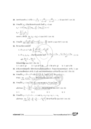 คณิตศาสตร (74) ____________________________________ โครงการแบรนดซัมเมอรแคมป 2013
29. จงหาจํานวนจริง x > 0 ซึ่ง 1 + x1
5
+
+ 2x)(1
12
+
+ 3x)(1
22
+
+ ... = 10 (แนว PAT 1 ธ.ค. 54)
30. กําหนดให {an} เปนลําดับของจํานวนจริง โดยที่ a1 = 0 และ
an = (-1)n 





2
1logn 





3
1log 1n- ... 




n
1log2 ; n > 1
bn = ∑
=







n
2k 2 1k
1
-
จงหาคา c ที่ทําให
∞→n
lim (an + cbn) = 5 (แนว PAT 1 ธ.ค. 54)
31. กําหนดให 1)n(n...3(4)2(3)1(2)
n...321 2222
+++++
++++
= 92
89 จงหาคา n (แนว PAT 1 ธ.ค. 54)
32. พิจารณาขอความตอไปนี้
ก. ถา a, b ∈ I+ แลว ∑
∞
= +1n n
nn
b)(a
ba - = ab
ba 22 -
ข. ถา a1, a2, a3, ... เปนลําดับเลขคณิต โดยที่ 2
n21
n
a...aa +++
= 2
m21
m
a...aa +++
; n ≠ m
แลว
na
12n - =
ma
12m -
ขอใดตอไปนี้ถูก (แนว PAT 1 มี.ค. 55)
1) ก. และ ข. ถูก 2) ก. ถูก แต ข. ผิด 3) ก. ผิด แต ข. ถูก 4) ก. และ ข. ผิด
33. ลําดับเรขาคณิตชุดหนึ่ง มีอัตราสวนรวมเปนจํานวนจริงบวก ถาผลบวกของสองพจนแรก เทากับ 3 และ
ผลบวกของสี่พจนแรก เทากับ 15 แลว ผลบวกของหกพจนแรก เทากับเทาใด (แนว PAT 1 มี.ค. 55)
34. กําหนดให an = 2bn + 2-bn เมื่อ n = 1, 2, 3, ... และ bn = 2n เมื่อ n = 1, 2, 3, ...
คาของ
∞→n
lim
1n321
n
a...aaa
a
-
มีคาเทากับเทาใด (แนว PAT 1 มี.ค. 55)
35. กําหนดให an = 2 sin 




 ππ 2n - + cos nπ และ bn = 4 cos 




 ππ
32n -
แลวคาของ
1
1
b
a
+
2
2
2
b
a








+
3
3
3
b
a








+ ... มีคาเทากับเทาใด (แนว PAT 1 ต.ค. 55)
1) 1 2) 2 3) 3 4) 4
36. กําหนดให an = 1 + 2 + 3 + ... + n และ bn = a1 + a2 + a3 + ... + an
แลวคาของ
∞→n
lim 







+++++
n321 b
2n...b
5
b
4
b
3 มีคาเทากับเทาใด (แนว PAT 1 ต.ค. 55)
 