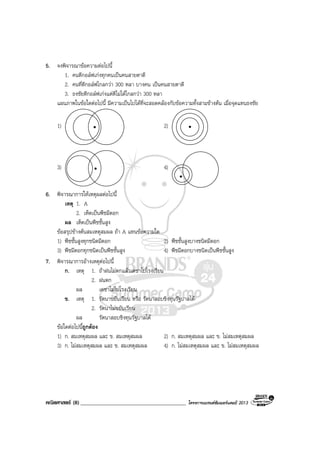 คณิตศาสตร (8)______________________________________ โครงการแบรนดซัมเมอรแคมป 2013
5. จงพิจารณาขอความตอไปนี้
1. คนตีกอลฟเกงทุกคนเปนคนสายตาดี
2. คนที่ตีกอลฟไกลกวา 300 หลา บางคน เปนคนสายตาดี
3. ธงชัยตีกอลฟเกงแตตีไมไดไกลกวา 300 หลา
แผนภาพในขอใดตอไปนี้ มีความเปนไปไดที่จะสอดคลองกับขอความทั้งสามขางตน เมื่อจุดแทนธงชัย
1) 2)
3) 4)
6. พิจารณาการใหเหตุผลตอไปนี้
เหตุ 1. A
2. เห็ดเปนพืชมีดอก
ผล เห็ดเปนพืชชั้นสูง
ขอสรุปขางตนสมเหตุสมผล ถา A แทนขอความใด
1) พืชชั้นสูงทุกชนิดมีดอก 2) พืชชั้นสูงบางชนิดมีดอก
3) พืชมีดอกทุกชนิดเปนพืชชั้นสูง 4) พืชมีดอกบางชนิดเปนพืชชั้นสูง
7. พิจารณาการอางเหตุตอไปนี้
ก. เหตุ 1. ถาฝนไมตกแลวเดชาไปโรงเรียน
2. ฝนตก
ผล เดชาไมไปโรงเรียน
ข. เหตุ 1. รัตนาขยันเรียน หรือ รัตนาสอบชิงทุนรัฐบาลได
2. รัตนาไมขยันเรียน
ผล รัตนาสอบชิงทุนรัฐบาลได
ขอใดตอไปนี้ถูกตอง
1) ก. สมเหตุสมผล และ ข. สมเหตุสมผล 2) ก. สมเหตุสมผล และ ข. ไมสมเหตุสมผล
3) ก. ไมสมเหตุสมผล และ ข. สมเหตุสมผล 4) ก. ไมสมเหตุสมผล และ ข. ไมสมเหตุสมผล
 