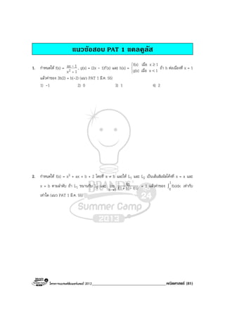 โครงการแบรนดซัมเมอรแคมป 2013______________________________________คณิตศาสตร (81)
แนวขอสอบ PAT 1 แคลคูลัส
1. กําหนดให f(x) =
1x
1ax
2 +
- , g(x) = (2x - 1)f′(x) และ h(x) =




<
≥
1xเมื่อg(x)
1xเมื่อf(x)
ถา h ตอเนื่องที่ x = 1
แลวคาของ 3h(2) + h(-2) (แนว PAT 1 มี.ค. 55)
1) -1 2) 0 3) 1 4) 2
2. กําหนดให f(x) = x3 + ax + b + 2 โดยที่ a ≠ b และให L1 และ L2 เปนเสนสัมผัสโคงที่ x = a และ
x = b ตามลําดับ ถา L1 ขนานกับ L2 และ
0h
lim
→ f(1)h)f(1
4h
-+
= 1 แลวคาของ ∫
1
0
f(x)dx เทากับ
เทาใด (แนว PAT 1 มี.ค. 55)
 