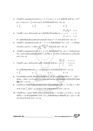 คณิตศาสตร (82) ____________________________________ โครงการแบรนดซัมเมอรแคมป 2013
3. กําหนดให R แทนเซตของจํานวนจริง ถา f : R → R และ g : R → R เปนฟงกชัน โดยที่ f(x) = 3x2/3,
g(1) = 8 และ g′(1) = 3
2 คาของ (fog)′(1) เทากับขอใดตอไปนี้ (PAT 1 มี.ค. 53)
1) 3
1 2) 3
2 3) 1 4) 3
4
4. กําหนดให a และ b เปนจํานวนจริง และ f เปนฟงกชัน ซึ่งกําหนดโดย f(x) =







++
=
>
<
2x,1axx
2x,ba
2x,2x
23xx
2
2
-
-
--
ถา f เปนฟงกชันตอเนื่องบนเซตของจํานวนจริงแลว คาของ a2 + b2 เทากับเทาใด (PAT 1 มี.ค. 53)
5. กําหนดให R แทนเซตของจํานวนจริง ถา f : R → R เปนฟงกชันโดยที่ f′(x) = 3 x + 5 สําหรับทุก
จํานวนจริง x และ f(1) = 5 แลวคา
4x
lim
→ f(x)
2)f(x2 - เทากับเทาใด (PAT 1 มี.ค. 53)
6. กําหนดให R แทนเซตของจํานวนจริง ถา f : R → R เปนฟงกชันโดยที่ f″(x) = 6x + 4 สําหรับทุกจํานวน
จริง x และความชันของเสนสัมผัสเสนโคง y = f(x) ที่จุด (2, 19) เทากับ 19 แลวคาของ f(1) เทากับเทาใด
(PAT 1 มี.ค. 53)
7. กําหนดให a และ b เปนจํานวนจริง และให f เปนฟงกชัน โดยที่ f(x) =








+
≥
<≤
<<
5x,5
5x1,bax
1x1,1x
|1x| 3
--
-
ถา f เปนฟงกชันตอเนื่องบนชวง (-1, ∞) แลวคาของ ab เทากับขอใดตอไปนี้ (PAT 1 ก.ค. 53)
1) 4
5 2) - 4
7 3) 15 4) -10
8. โรงงานผลิตตุกตาแหงหนึ่ง มีตนทุนในการผลิตตุกตา x ตัว โรงงานจะตองเสียคาใชจาย x3 - 450x2 +
60200x + 10000 บาท ถาขายตุกตาราคา ตัวละ 200 บาท โรงงานจะตองผลิตตุกตากี่ตัวจึงจะไดกําไรมาก
ที่สุด (PAT 1 ก.ค. 53)
9. กําหนดให f(x) เปนฟงกชันพหุนามกําลังสอง ถาความชันของเสนสัมผัสเสนโคง y = f(x) ที่จุด (1, 2) มีคา
เทากับ 4 และ ∫
2
1
f(x)dx
-
= 12 แลว f(-1) + f″(-1) มีคาเทากับเทาใด (PAT 1 มี.ค. 53)
10. กําหนดให h(x) = f(x)g(x) โดยที่ความชันของเสนสัมผัสเสนโคง y = f(x) ที่จุด (x, y) เทากับ 2 - 2x และ
เสนโคง y = f(x) มีคาสูงสุดสัมพัทธ เทากับ 5 ถา g เปนฟงกชันพหุนาม ซึ่งมีสมบัติ g(2) = g′(2) = 5 แลว
h′(2) มีคาเทากับเทาใด (PAT 1 ก.ค. 53)
 