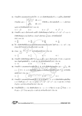 โครงการแบรนดซัมเมอรแคมป 2013______________________________________คณิตศาสตร (83)
11. กําหนดให R แทนเซตของจํานวนจริง ให f : R → R เปนฟงกชันตอเนื่อง ที่ x = 1 และให g เปนฟงกชันที่
กําหนดโดย g(x) =







+
+
≤
>
1xเมื่อ7|x|
f(x)
1xเมื่อ
1x
23x
-
-
ถาฟงกชัน g มีความตอเนื่องที่ x = 1 แลวคาของ
(gof)(1) เทากับขอใดตอไปนี้ (PAT 1 ต.ค. 53)
1) 2 - 3 2) 2 3) 2 - 7 4) 7 - 2
12. กําหนดให a และ b เปนจํานวนจริง และให f เปนฟงกชันพหุนาม โดยที่ f(x) = x4 + 2x3 - x2 + ax + b
ถามีฟงกชันพหุนาม Q(x) โดยที่ f(x) = (Q(x))2 แลวคาของ ∫
1
0 f(x)dx เทากับขอใดตอไปนี้
(PAT 1 ต.ค. 53)
1) 30
71 2) 30
31 3) 30
11 4) 30
1
13. ให f เปนฟงกชันซึ่งมีโดเมนและเรนจเปนสับเซตของเซตของจํานวนจริง โดยที่ f(2x + 1) = 4x2 + 14x
คาของ f(f′(f″(2553))) เทากับเทาใด (PAT 1 ต.ค. 53)
14. คาของ
-0x
lim
→
2
23
x
xxx ++
เทากับขอใดตอไปนี้ (PAT 1 มี.ค. 54)
1) - 2
1 2) 2
1 3) -1 4) 1
15. กําหนดให f เปนฟงกชันพหุนามที่มี f″(x) = ax + b เมื่อ a และ b เปนจํานวนจริง ถา f(0) = 2 และกราฟ
ของ f มีจุดต่ําสุดสัมพัทธที่ (1, -5) แลว 2a + 3b เทากับขอใดตอไปนี้ (PAT 1 มี.ค. 54)
1) -12 2) 20 3) 42 4) 48
16. กําหนดให R แทนเซตของจํานวนจริง ให g : R → R เปนฟงกชันกําหนดโดย g(x) = 32x
1
+
เมื่อ
x ≠ - 2
3 ถา f : R → R เปนฟงกชันที่ (fog)(x) = x สําหรับทุกจํานวนจริง x แลว f″ 





2
1 เทากับขอใด
ตอไปนี้ (PAT 1 มี.ค. 54)
1) - 2
1 2) 2
1 3) -8 4) 8
17. กําหนดให R แทนเซตของจํานวนจริง ถา f : R → R และ g : R → R เปนฟงกชันที่หาอนุพันธไดทุก
x ∈ R โดยที่ g(x) = x2 - 2x + 5, (gof)(x) = x6 + 2x4 - 2x3 + x2 - 2x + 5 และ f(0) = 0 คาของ
(f′og′)(1) + (g′of′)(0) เทากับเทาใด (PAT 1 มี.ค. 54)
18. กําหนดใหเสนโคง y = f(x) สัมผัสกับเสนตรง 2x - y + 3 = 0 ที่จุด (0, 3) และ ∫ ′′
2
0 (x)dxf = -3
ถา g(x) = 2x + f(x) และ g′(2) = 0 แลว f(2) เทากับเทาใด (PAT 1 มี.ค. 54)
 