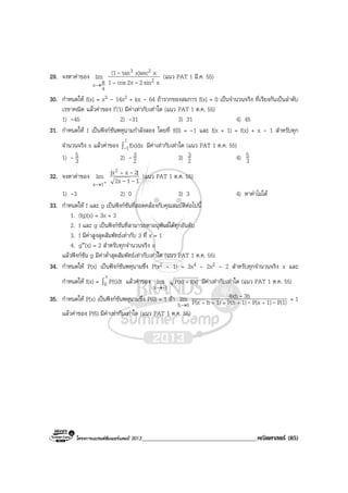 โครงการแบรนดซัมเมอรแคมป 2013______________________________________คณิตศาสตร (85)
29. จงหาคาของ
4
x
lim
π→ xsin22xcos1
xx)sectan(1
2
23
-
-
+
(แนว PAT 1 มี.ค. 55)
30. กําหนดให f(x) = x3 - 14x2 + kx - 64 ถารากของสมการ f(x) = 0 เปนจํานวนจริง ที่เรียงกันเปนลําดับ
เรขาคณิต แลวคาของ f′(1) มีคาเทากับเทาใด (แนว PAT 1 ต.ค. 55)
1) -45 2) -31 3) 31 4) 45
31. กําหนดให f เปนฟงกชันพหุนามกําลังสอง โดยที่ f(0) = -1 และ f(x + 1) = f(x) + x - 1 สําหรับทุก
จํานวนจริง x แลวคาของ ∫
1
1f(x)dx- มีคาเทากับเทาใด (แนว PAT 1 ต.ค. 55)
1) - 3
5 2) - 2
3 3) 2
3 4) 3
5
32. จงหาคาของ
+
→1x
lim
112x
|2xx| 2
--
-+
(แนว PAT 1 ต.ค. 55)
1) -3 2) 0 3) 3 4) หาคาไมได
33. กําหนดให f และ g เปนฟงกชันที่สอดคลองกับคุณสมบัติตอไปนี้
1. (fg)(x) = 3x + 3
2. f และ g เปนฟงกชันที่สามารถหาอนุพันธไดทุกอันดับ
3. f มีคาสูงสุดสัมพัทธเทากับ 3 ที่ x = 1
4. g″(x) = 2 สําหรับทุกจํานวนจริง x
แลวฟงกชัน g มีคาต่ําสุดสัมพัทธเทากับเทาใด (แนว PAT 1 ต.ค. 55)
34. กําหนดให P(x) เปนฟงกชันพหุนามซึ่ง P(x2 - 1) = 3x4 - 2x2 - 2 สําหรับทุกจํานวนจริง x และ
กําหนดให f(x) = ∫
x
0 P(t)dt แลวคาของ
1x
lim
-→
f(x)P(x) + มีคาเทากับเทาใด (แนว PAT 1 ต.ค. 55)
35. กําหนดให P(x) เปนฟงกชันพหุนามซึ่ง P(0) = 1 ถา
0h
lim
→ P(1)1)P(x1)P(h1)hP(x
3h4xh
--
-
+++++
= 1
แลวคาของ P(6) มีคาเทากับเทาใด (แนว PAT 1 ต.ค. 55)
 