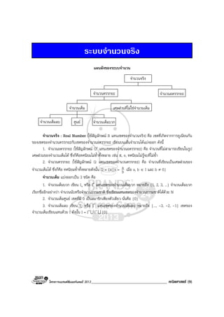 โครงการแบรนดซัมเมอรแคมป 2013_______________________________________ คณิตศาสตร (9)
ระบบจํานวนจริง
แผนผังของระบบจํานวน
จํานวนจริง
จํานวนตรรกยะ จํานวนอตรรกยะ
จํานวนเต็ม เศษสวนที่ไมใชจํานวนเต็ม
ศูนยจํานวนเต็มลบ จํานวนเต็มบวก
จํานวนจริง : Real Number (ใชสัญลักษณ R แทนเซตของจํานวนจริง) คือ เซตที่เกิดจากการยูเนียนกัน
ของเซตของจํานวนตรรกยะกับเซตของจํานวนอตรรกยะ เขียนบนเสนจํานวนไดแบงออก ดังนี้
1. จํานวนอตรรกยะ (ใชสัญลักษณ Q′ แทนเซตของจํานวนอตรรกยะ) คือ จํานวนที่ไมสามารถเขียนในรูป
เศษสวนของจํานวนเต็มได ซึ่งก็คือทศนิยมไมซ้ําทั้งหลาย เชน π, e, ทศนิยมไมรูจบที่ไมซ้ํา
2. จํานวนตรรกยะ (ใชสัญลักษณ Q แทนเซตของจํานวนตรรกยะ) คือ จํานวนที่เขียนเปนเศษสวนของ
จํานวนเต็มได ซึ่งก็คือ ทศนิยมซ้ําทั้งหลายดังนั้น Q = {x| x = b
a เมื่อ a, b ∈ I และ b ≠ 0}
จํานวนเต็ม แบงออกเปน 3 ชนิด คือ
1. จํานวนเต็มบวก เขียน I+ หรือ I+ แทนเซตของจํานวนเต็มบวก หมายถึง {1, 2, 3, ...} จํานวนเต็มบวก
เรียกชื่ออีกอยางวา จํานวนนับหรือจํานวนธรรมชาติ ซึ่งเขียนแทนเซตของจํานวนธรรมชาติไดดวย N
2. จํานวนเต็มศูนย เซตที่มี 0 เปนสมาชิกเพียงตัวเดียว นั่นคือ {0}
3. จํานวนเต็มลบ เขียน I- หรือ I- แทนเซตของจํานวนเต็มลบ หมายถึง {..., -3, -2, -1} เซตของ
จํานวนเต็มเขียนแทนดวย I ดังนั้น I = I+U I-U {0}
 
