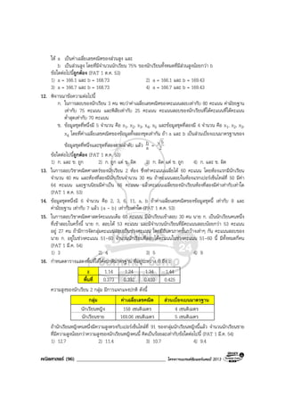 คณิตศาสตร (96) ____________________________________ โครงการแบรนดซัมเมอรแคมป 2013
ให a เปนคาเฉลี่ยเลขคณิตของสวนสูง และ
b เปนสวนสูง โดยที่มีจํานวนนักเรียน 75% ของนักเรียนทั้งหมดที่มีสวนสูงนอยกวา b
ขอใดตอไปนี้ถูกตอง (PAT 1 ต.ค. 53)
1) a = 166.1 และ b = 168.73 2) a = 166.1 และ b = 169.43
3) a = 166.7 และ b = 168.73 4) a = 166.7 และ b = 169.43
12. พิจารณาขอความตอไปนี้
ก. ในการสอบของนักเรียน 3 คน พบวาคาเฉลี่ยเลขคณิตของคะแนนสอบเทากับ 80 คะแนน คามัธยฐาน
เทากับ 75 คะแนน และพิสัยเทากับ 25 คะแนน คะแนนสอบของนักเรียนที่ไดคะแนนที่ไดคะแนน
ต่ําสุดเทากับ 70 คะแนน
ข. ขอมูลชุดที่หนึ่งมี 5 จํานวน คือ x1, x2, x3, x4, x5 และขอมูลชุดที่สองมี 4 จํานวน คือ x1, x2, x3,
x4 โดยที่คาเฉลี่ยเลขคณิตของขอมูลทั้งสองชุดเทากัน ถา a และ b เปนสวนเบี่ยงเบนมาตรฐานของ
ขอมูลชุดที่หนึ่งและชุดที่สองตามลําดับ แลว a
b = 2
5
ขอใดตอไปนี้ถูกตอง (PAT 1 ต.ค. 53)
1) ก. และ ข. ถูก 2) ก. ถูก แต ข. ผิด 3) ก. ผิด แต ข. ถูก 4) ก. และ ข. ผิด
13. ในการสอบวิชาคณิตศาสตรของนักเรียน 2 หอง ซึ่งทําคะแนนเฉลี่ยได 60 คะแนน โดยหองแรกมีนักเรียน
จํานวน 40 คน และหองที่สองมีนักเรียนจํานวน 30 คน ถาคะแนนสอบในหองแรกเปอรเซ็นไทลที่ 50 มีคา
64 คะแนน และฐานนิยมมีคาเปน 66 คะแนน แลวคะแนนเฉลี่ยของนักเรียนหองที่สองมีคาเทากับเทาใด
(PAT 1 ต.ค. 53)
14. ขอมูลชุดหนึ่งมี 6 จํานวน คือ 2, 3, 6, 11, a, b ถาคาเฉลี่ยเลขคณิตของขอมูลชุดนี้ เทากับ 8 และ
คามัธยฐาน เทากับ 7 แลว |a - b| เทากับเทาใด (PAT 1 ต.ค. 53)
15. ในการสอบวิชาคณิตศาสตรคะแนนเต็ม 60 คะแนน มีนักเรียนเขาสอบ 30 คน นาย ก. เปนนักเรียนคนหนึ่ง
ที่เขาสอบในครั้งนี้ นาย ก. สอบได 53 คะแนน และมีจํานวนนักเรียนที่มีคะแนนสอบนอยกวา 53 คะแนน
อยู 27 คน ถามีการจัดกลุมคะแนนสอบเปนชวงคะแนน โดยมีอันตรภาคชั้นกวางเทาๆ กัน คะแนนสอบของ
นาย ก. อยูในชวงคะแนน 51-60 จํานวนนักเรียนที่สอบไดคะแนนในชวงคะแนน 51-60 นี้ มีทั้งหมดกี่คน
(PAT 1 มี.ค. 54)
1) 3 2) 4 3) 5 4) 9
16. กําหนดตารางแสดงพื้นที่ใตโคงปกติมาตรฐาน ที่อยูระหวาง 0 ถึง z
z 1.14 1.24 1.34 1.44
พื้นที่ 0.373 0.392 0.410 0.425
ความสูงของนักเรียน 2 กลุม มีการแจกแจงปกติ ดังนี้
กลุม คาเฉลี่ยเลขคณิต สวนเบี่ยงเบนมาตรฐาน
นักเรียนหญิง 158 เซนติเมตร 4 เซนติเมตร
นักเรียนชาย 169.06 เซนติเมตร 5 เซนติเมตร
ถานักเรียนหญิงคนหนึ่งมีความสูงตรงกับเปอรเซ็นไทลที่ 91 ของกลุมนักเรียนหญิงนี้แลว จํานวนนักเรียนชาย
ที่มีความสูงนอยกวาความสูงของนักเรียนหญิงคนนี้ คิดเปนรอยละเทากับขอใดตอไปนี้ (PAT 1 มี.ค. 54)
1) 12.7 2) 11.4 3) 10.7 4) 9.4
 