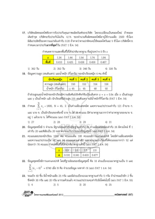 โครงการแบรนดซัมเมอรแคมป 2013______________________________________คณิตศาสตร (97)
17. บริษัทผลิตหลอดไฟตองการรับประกันคุณภาพผลิตภัณฑของบริษัท โดยจะเปลี่ยนเปนหลอดใหม ถาหลอด
เดิมชํารุด บริษัทจะรับประกันไมเกิน 4.1% ของจํานวนที่ผลิตหลอดไฟมีอายุใชงานเฉลี่ย 2500 ชั่วโมง
มีสัมประสิทธิ์ของความแปรผันเทากับ 0.20 ถาคาดวาตามปกติคนจะใชหลอดไฟวันละ 5 ชั่วโมง บริษัทนี้ควร
กําหนดเวลาประกันมากที่สุดกี่วัน (PAT 1 มี.ค. 54)
กําหนดตารางแสดงพื้นที่ใตโคงปกติมาตรฐาน ที่อยูระหวาง 0 ถึง z
z 1.34 1.44 1.54 1.74 1.84
พื้นที่ 0.410 0.425 0.438 0.459 0.467
1) 362 วัน 2) 352 วัน 3) 346 วัน 4) 326 วัน
18. ขอมูลความสูง (เซนติเมตร) และน้ําหนัก (กิโลกรัม) ของนักเรียนหญิง 4 คน ดังนี้
นักเรียนหญิง คนที่ 1 คนที่ 2 คนที่ 3 คนที่ 4
ความสูง (เซนติเมตร) 150 152 154 156
น้ําหนัก (กิโลกรัม) 45 45 48 50
ถาสวนสูงและน้ําหนักของนักเรียนมีความสัมพันธเชิงฟงกชันเปนเสนตรง y = a + 0.9x เมื่อ x เปนสวนสูง
และ y เปนน้ําหนัก แลว นักเรียนที่มีสวนสูง 155 เซนติเมตร จะมีน้ําหนักกี่กิโลกรัม (PAT 1 มี.ค. 54)
19. กําหนด ∑
=
=
N
1i
i 1800,x N = 45, x เปนคาเฉลี่ยเลขคณิต และความแปรปรวนเทากับ 121 ถานาย ก.
และ นาย ข. เปนนักเรียนของหองนี้ นาย ก. ได 38 คะแนน มีคามาตรฐานมากกวาคามาตรฐานของนาย ข.
อยู 1 แลวนาย ข. ไดกี่คะแนน (แนว PAT 1 ธ.ค. 54)
1) 27 2) 28 3) 29 4) 31
20. ขอมูลชุดหนึ่งมี 5 จํานวน มีฐานนิยมเทากับมัธยฐานเทากับ 25 คาเฉลี่ยเลขคณิตเทากับ 26 มีควอไทล ที่ 1
เทากับ 20 และพิสัยเปน 20 จงหาความแปรปรวนของขอมูลชุดนี้ (แนว PAT 1 ธ.ค. 54)
21. คะแนนสอบของนักเรียน 1000 คน คะแนนเต็ม 100 คะแนนมีการแจกแจงปกติ โดยมีคาเฉลี่ยเลขคณิต
และความแปรปรวนเปน 60 และ 64 คะแนนตามลําดับ จงหาจํานวนนักเรียนที่ไดคะแนนมากกวา 52 แต
นอยกวา 76 คะแนน กําหนดพื้นที่ใตโคงปกติมาตรฐานดังนี้ (แนว PAT 1 ธ.ค. 54)
z 0.5 1.0 1.5 2.0
A 0.191 0.341 0.433 0.477
22. ขอมูลชุดหนึ่งมีการแจกแจงปกติ โดยที่ฐานนิยมของขอมูลชุดนี้ คือ 16 สวนเบี่ยงเบนมาตรฐานเปน 9 และ
∑
=
N
1i
2
i 6)(x - = 6740 เมื่อ N คือ จํานวนขอมูล จงหาคา N (แนว PAT 1 ธ.ค. 54)
23. ขนมปง 40 ชิ้น มีน้ําหนักเฉลี่ย 25 กรัม และมีสวนเบี่ยงเบนมาตรฐานเทากับ 5 กรัม ถานําขนมปงอีก 2 ชิ้น
ซึ่งหนัก 30 กรัม และ 20 กรัม มารวมดวยแลว ความแปรปรวนจะเทากับขอใดตอไปนี้ (แนว PAT 1 มี.ค. 55)
1) 4 2) 5 3) 20 4) 25
 