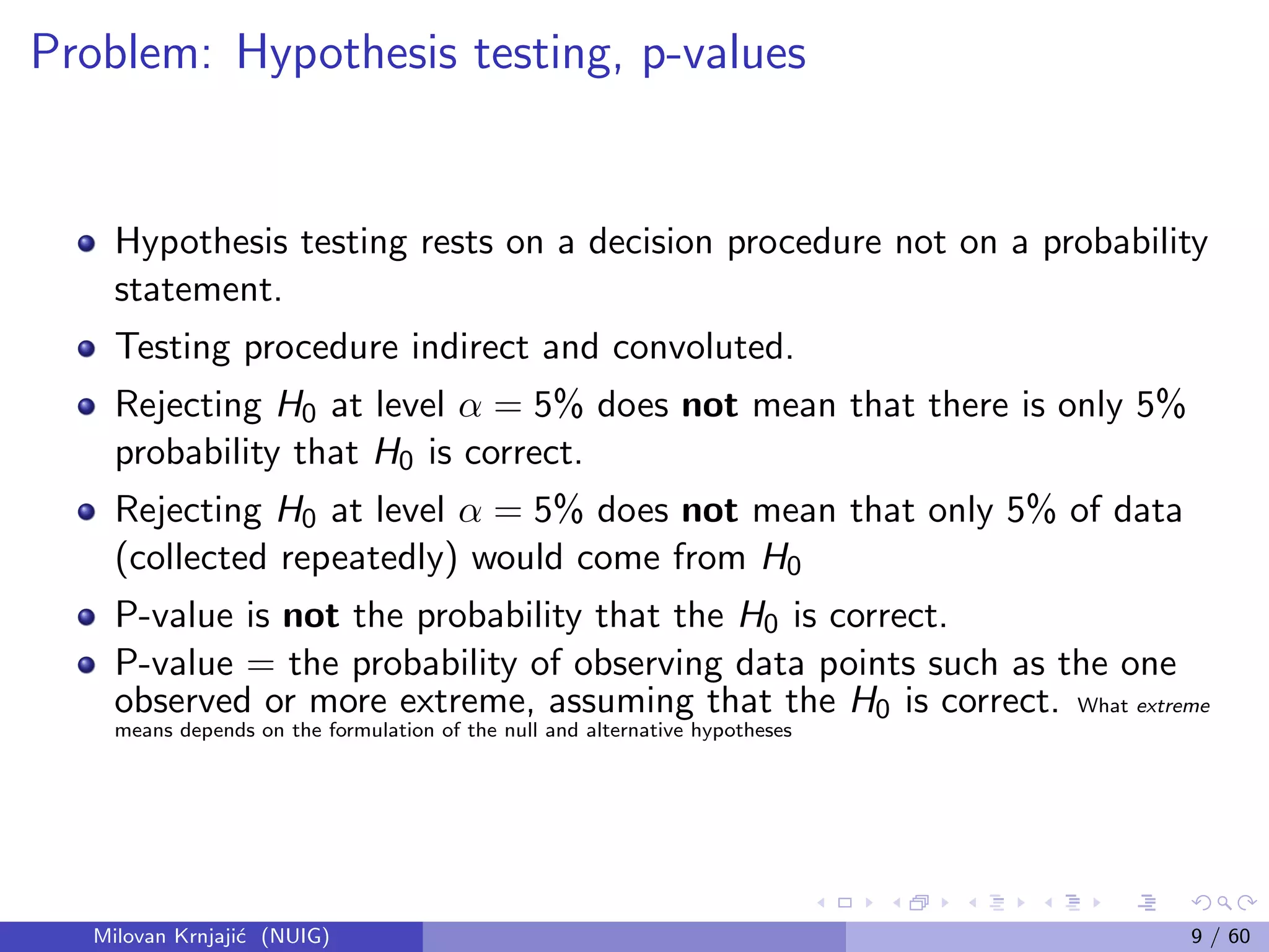 Problem: Hypothesis testing, p-values
Hypothesis testing rests on a decision procedure not on a probability
statement.
Testing procedure indirect and convoluted.
Rejecting H0 at level α = 5% does not mean that there is only 5%
probability that H0 is correct.
Rejecting H0 at level α = 5% does not mean that only 5% of data
(collected repeatedly) would come from H0
P-value is not the probability that the H0 is correct.
P-value = the probability of observing data points such as the one
observed or more extreme, assuming that the H0 is correct. What extreme
means depends on the formulation of the null and alternative hypotheses
Milovan Krnjaji´c (NUIG) 9 / 60
 