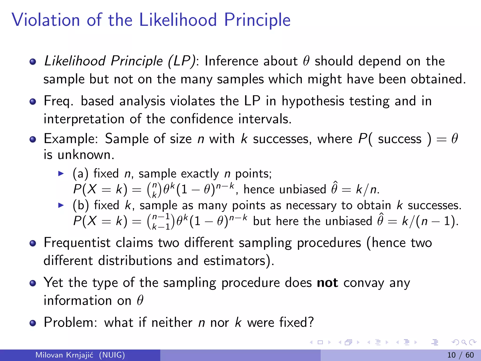 Violation of the Likelihood Principle
Likelihood Principle (LP): Inference about θ should depend on the
sample but not on the many samples which might have been obtained.
Freq. based analysis violates the LP in hypothesis testing and in
interpretation of the conﬁdence intervals.
Example: Sample of size n with k successes, where P( success ) = θ
is unknown.
(a) ﬁxed n, sample exactly n points;
P(X = k) = n
k θk
(1 − θ)n−k
, hence unbiased ˆθ = k/n.
(b) ﬁxed k, sample as many points as necessary to obtain k successes.
P(X = k) = n−1
k−1 θk
(1 − θ)n−k
but here the unbiased ˆθ = k/(n − 1).
Frequentist claims two diﬀerent sampling procedures (hence two
diﬀerent distributions and estimators).
Yet the type of the sampling procedure does not convay any
information on θ
Problem: what if neither n nor k were ﬁxed?
Milovan Krnjaji´c (NUIG) 10 / 60
 