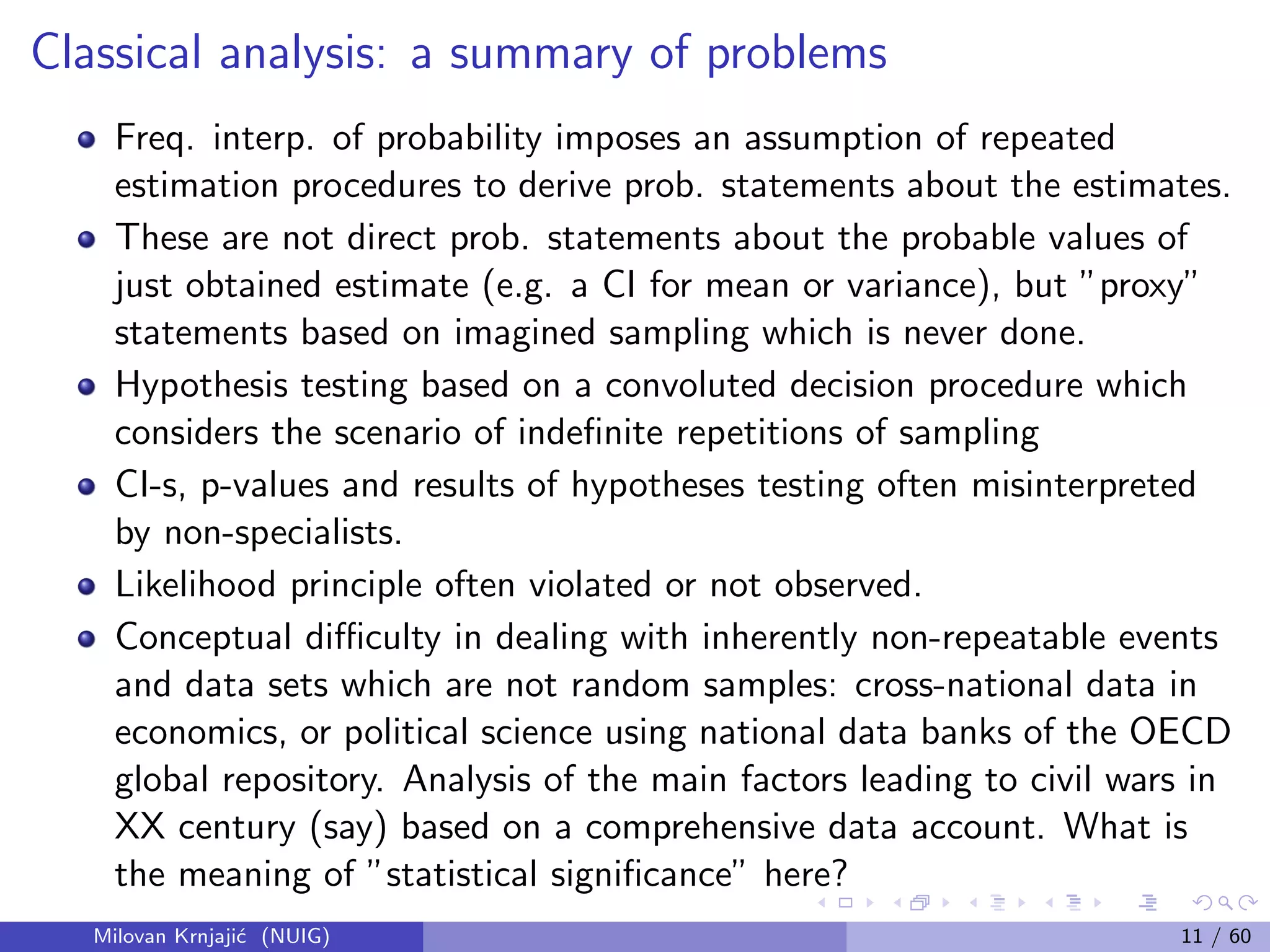Classical analysis: a summary of problems
Freq. interp. of probability imposes an assumption of repeated
estimation procedures to derive prob. statements about the estimates.
These are not direct prob. statements about the probable values of
just obtained estimate (e.g. a CI for mean or variance), but ”proxy”
statements based on imagined sampling which is never done.
Hypothesis testing based on a convoluted decision procedure which
considers the scenario of indeﬁnite repetitions of sampling
CI-s, p-values and results of hypotheses testing often misinterpreted
by non-specialists.
Likelihood principle often violated or not observed.
Conceptual diﬃculty in dealing with inherently non-repeatable events
and data sets which are not random samples: cross-national data in
economics, or political science using national data banks of the OECD
global repository. Analysis of the main factors leading to civil wars in
XX century (say) based on a comprehensive data account. What is
the meaning of ”statistical signiﬁcance” here?
Milovan Krnjaji´c (NUIG) 11 / 60
 