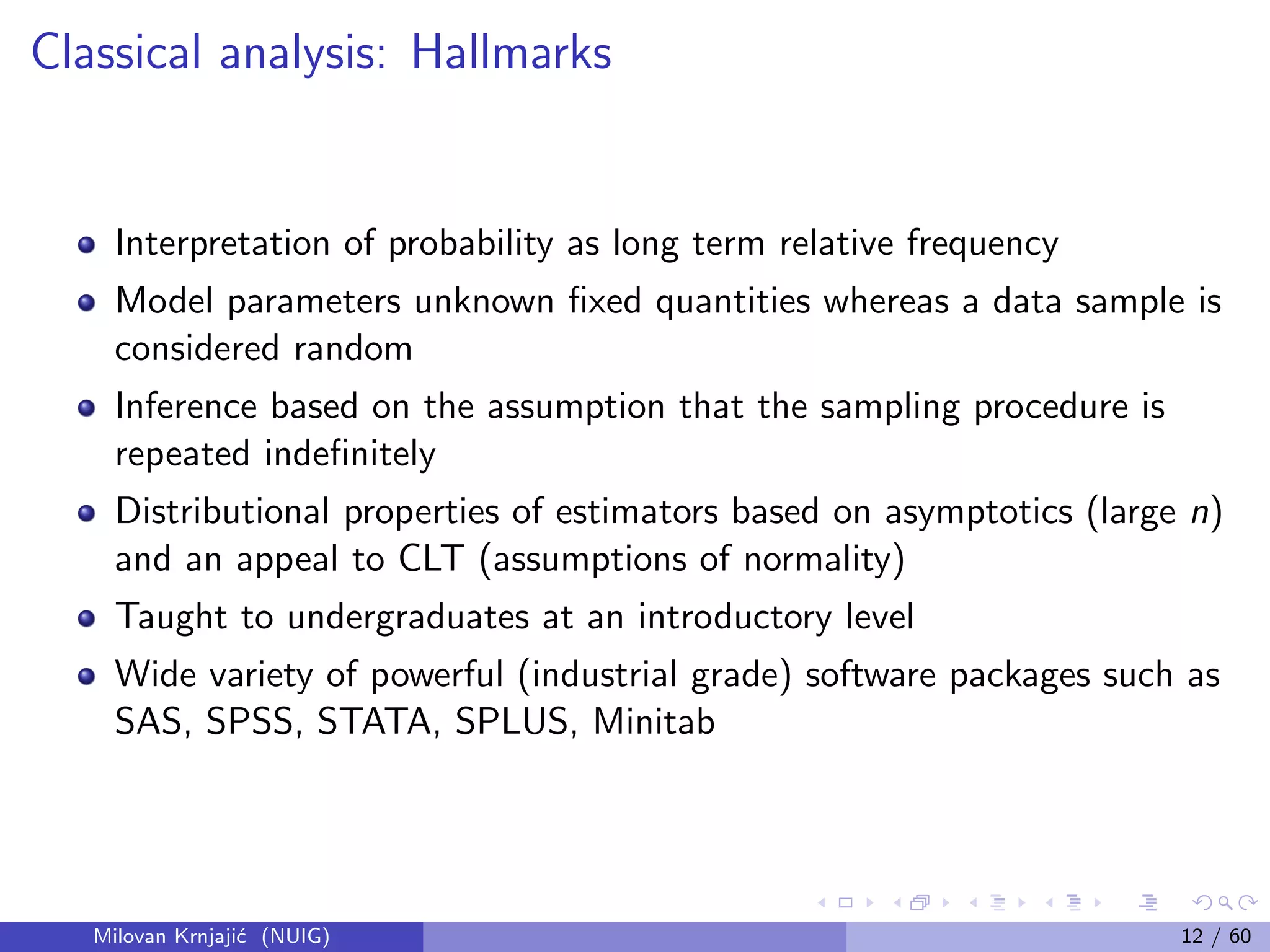 Classical analysis: Hallmarks
Interpretation of probability as long term relative frequency
Model parameters unknown ﬁxed quantities whereas a data sample is
considered random
Inference based on the assumption that the sampling procedure is
repeated indeﬁnitely
Distributional properties of estimators based on asymptotics (large n)
and an appeal to CLT (assumptions of normality)
Taught to undergraduates at an introductory level
Wide variety of powerful (industrial grade) software packages such as
SAS, SPSS, STATA, SPLUS, Minitab
Milovan Krnjaji´c (NUIG) 12 / 60
 