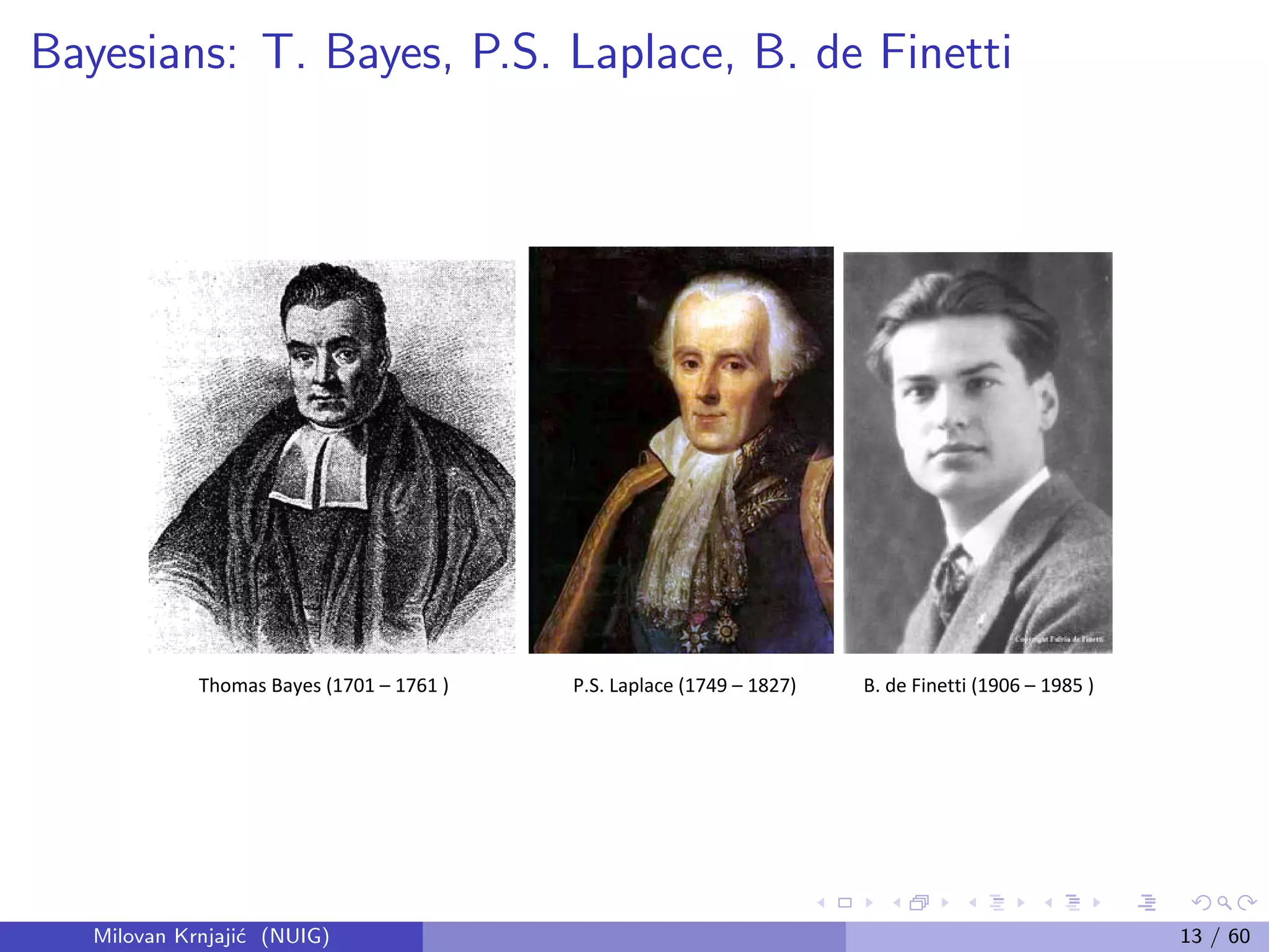 Bayesians: T. Bayes, P.S. Laplace, B. de Finetti
Thomas Bayes (1701 – 1761 ) P.S. Laplace (1749 – 1827) B. de Finetti (1906 – 1985 )
Milovan Krnjaji´c (NUIG) 13 / 60
 