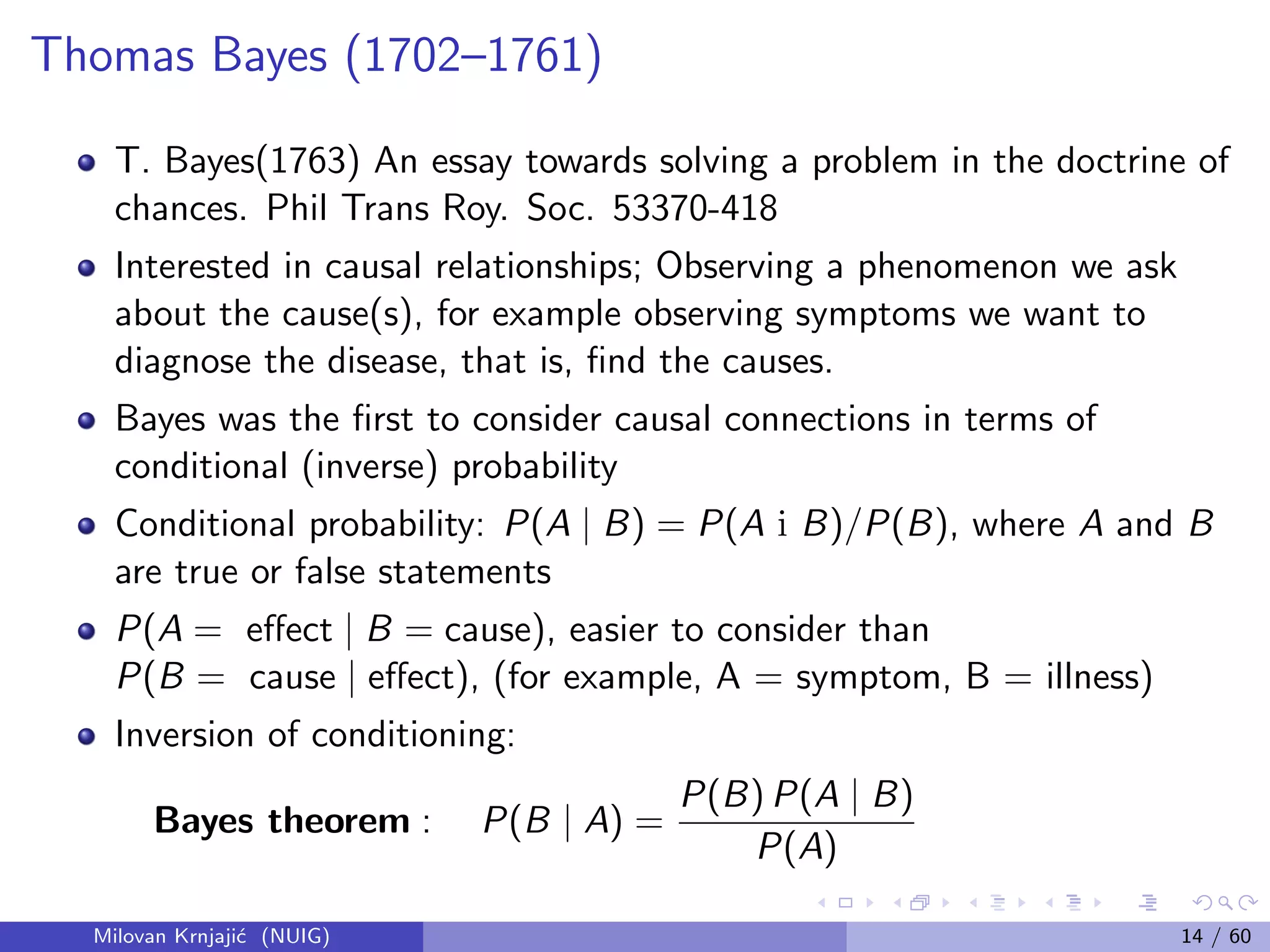 Thomas Bayes (1702–1761)
T. Bayes(1763) An essay towards solving a problem in the doctrine of
chances. Phil Trans Roy. Soc. 53370-418
Interested in causal relationships; Observing a phenomenon we ask
about the cause(s), for example observing symptoms we want to
diagnose the disease, that is, ﬁnd the causes.
Bayes was the ﬁrst to consider causal connections in terms of
conditional (inverse) probability
Conditional probability: P(A | B) = P(A i B)/P(B), where A and B
are true or false statements
P(A = eﬀect | B = cause), easier to consider than
P(B = cause | eﬀect), (for example, A = symptom, B = illness)
Inversion of conditioning:
Bayes theorem : P(B | A) =
P(B) P(A | B)
P(A)
Milovan Krnjaji´c (NUIG) 14 / 60
 