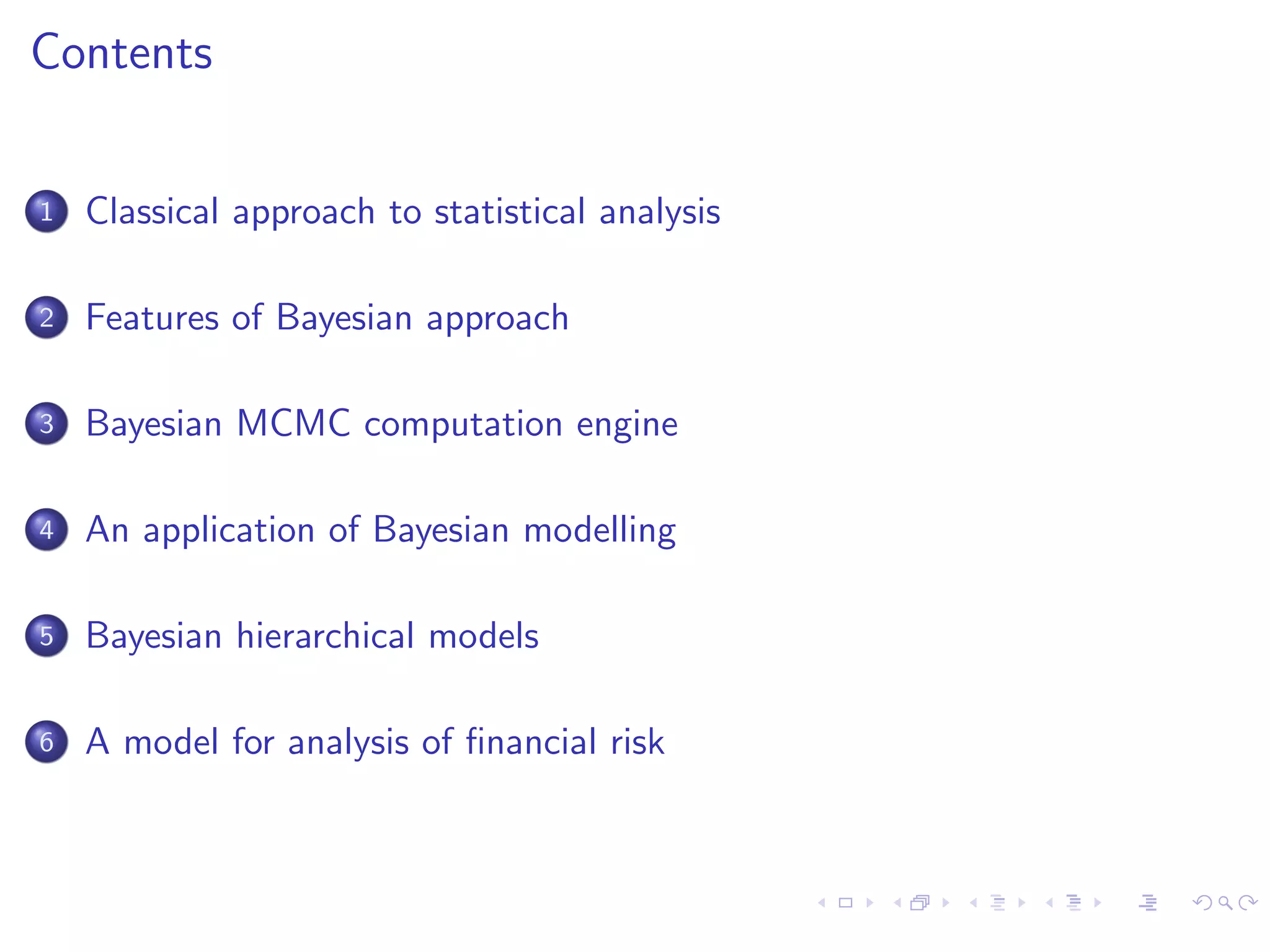 Contents
1 Classical approach to statistical analysis
2 Features of Bayesian approach
3 Bayesian MCMC computation engine
4 An application of Bayesian modelling
5 Bayesian hierarchical models
6 A model for analysis of ﬁnancial risk
 