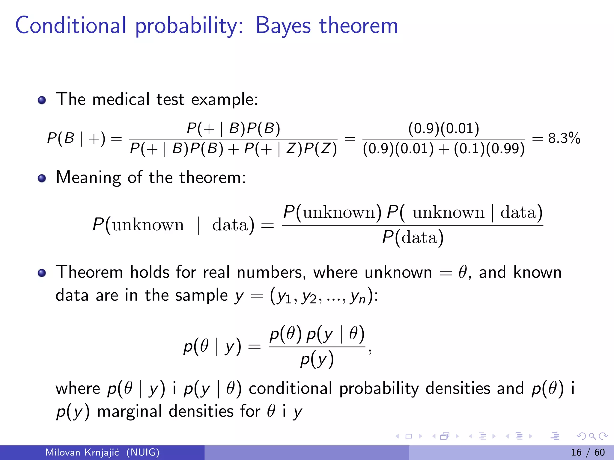 Conditional probability: Bayes theorem
The medical test example:
P(B | +) =
P(+ | B)P(B)
P(+ | B)P(B) + P(+ | Z)P(Z)
=
(0.9)(0.01)
(0.9)(0.01) + (0.1)(0.99)
= 8.3%
Meaning of the theorem:
P(unknown | data) =
P(unknown) P( unknown | data)
P(data)
Theorem holds for real numbers, where unknown = θ, and known
data are in the sample y = (y1, y2, ..., yn):
p(θ | y) =
p(θ) p(y | θ)
p(y)
,
where p(θ | y) i p(y | θ) conditional probability densities and p(θ) i
p(y) marginal densities for θ i y
Milovan Krnjaji´c (NUIG) 16 / 60
 