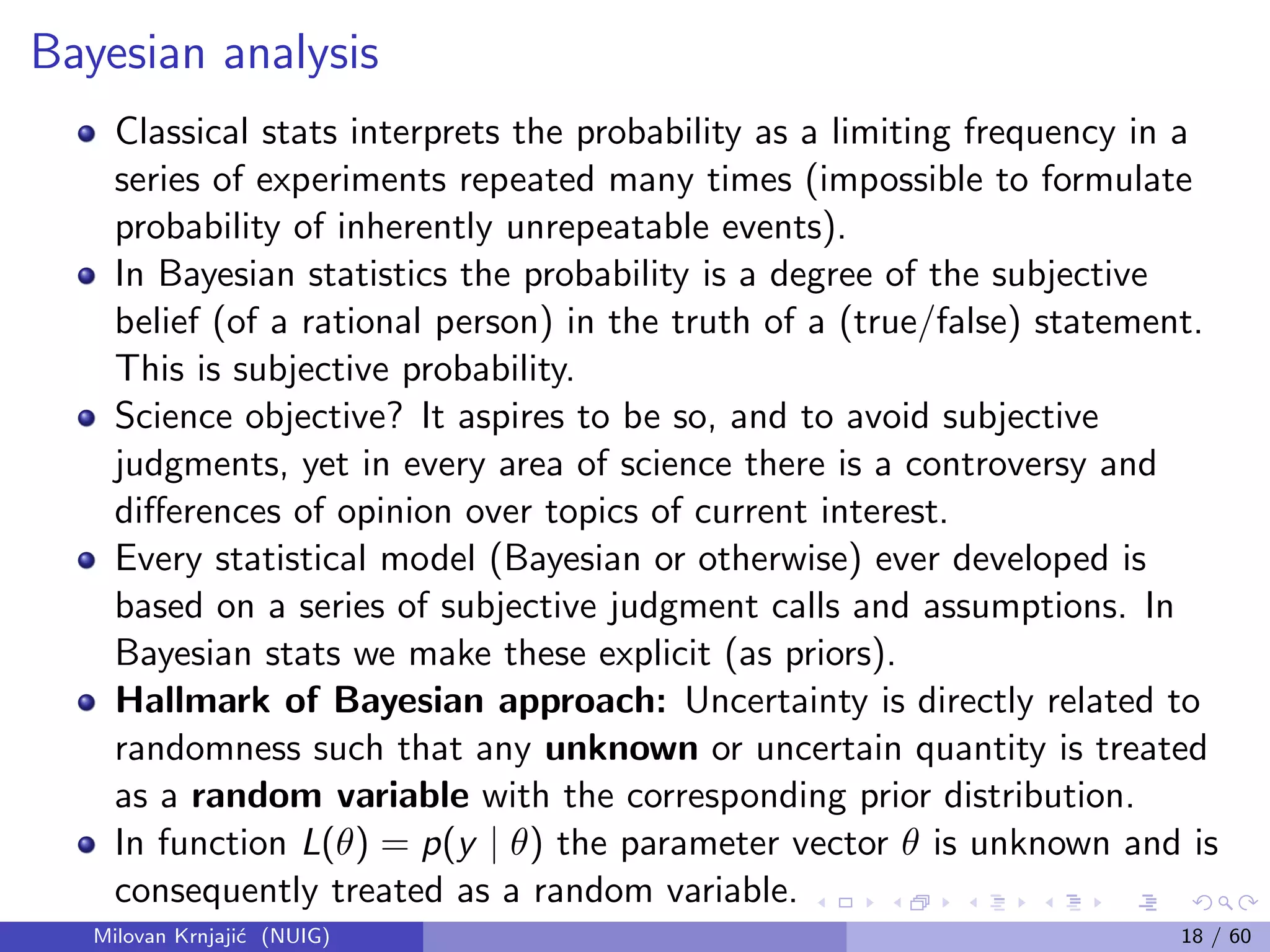 Bayesian analysis
Classical stats interprets the probability as a limiting frequency in a
series of experiments repeated many times (impossible to formulate
probability of inherently unrepeatable events).
In Bayesian statistics the probability is a degree of the subjective
belief (of a rational person) in the truth of a (true/false) statement.
This is subjective probability.
Science objective? It aspires to be so, and to avoid subjective
judgments, yet in every area of science there is a controversy and
diﬀerences of opinion over topics of current interest.
Every statistical model (Bayesian or otherwise) ever developed is
based on a series of subjective judgment calls and assumptions. In
Bayesian stats we make these explicit (as priors).
Hallmark of Bayesian approach: Uncertainty is directly related to
randomness such that any unknown or uncertain quantity is treated
as a random variable with the corresponding prior distribution.
In function L(θ) = p(y | θ) the parameter vector θ is unknown and is
consequently treated as a random variable.
Milovan Krnjaji´c (NUIG) 18 / 60
 