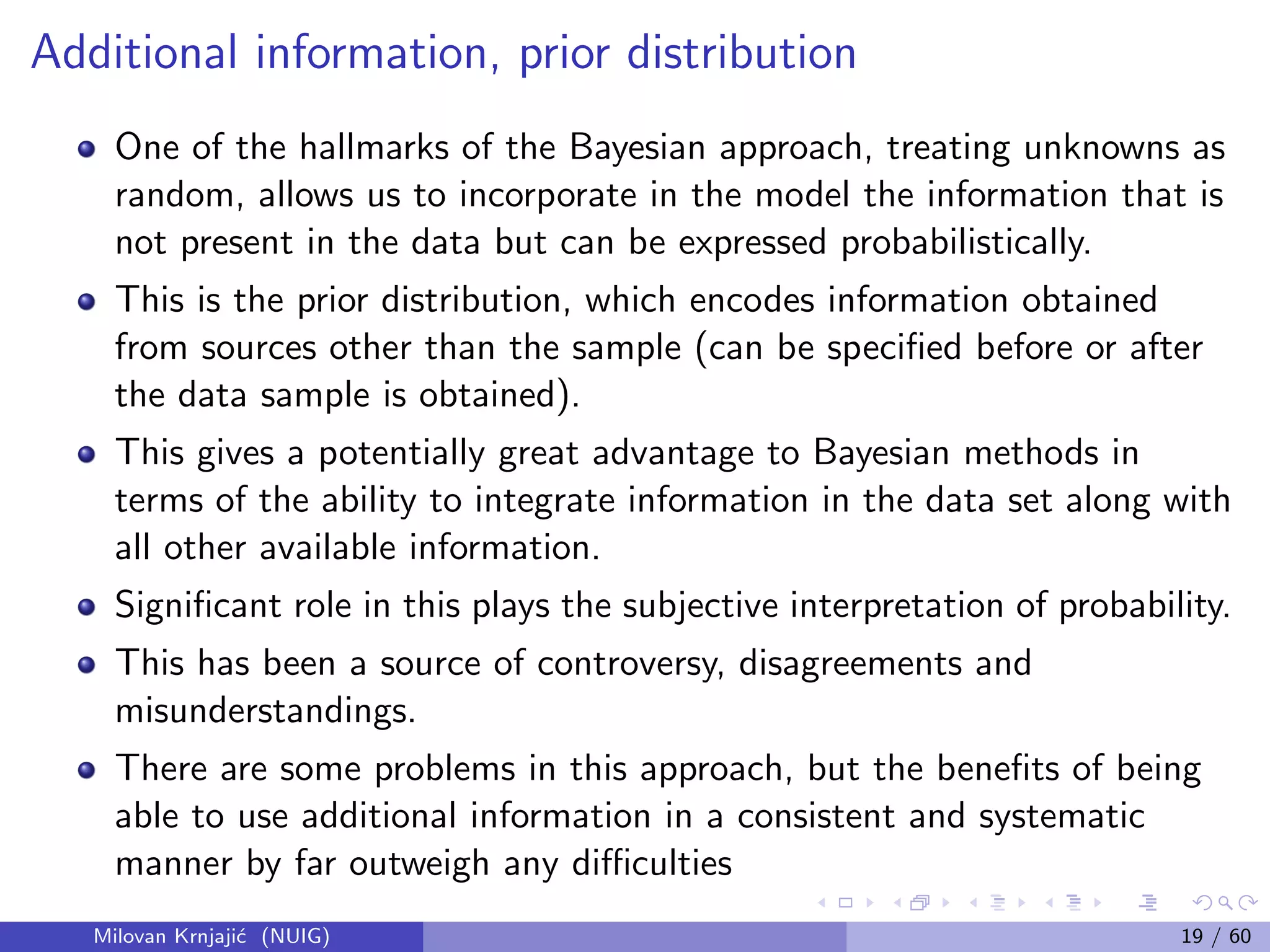 Additional information, prior distribution
One of the hallmarks of the Bayesian approach, treating unknowns as
random, allows us to incorporate in the model the information that is
not present in the data but can be expressed probabilistically.
This is the prior distribution, which encodes information obtained
from sources other than the sample (can be speciﬁed before or after
the data sample is obtained).
This gives a potentially great advantage to Bayesian methods in
terms of the ability to integrate information in the data set along with
all other available information.
Signiﬁcant role in this plays the subjective interpretation of probability.
This has been a source of controversy, disagreements and
misunderstandings.
There are some problems in this approach, but the beneﬁts of being
able to use additional information in a consistent and systematic
manner by far outweigh any diﬃculties
Milovan Krnjaji´c (NUIG) 19 / 60
 