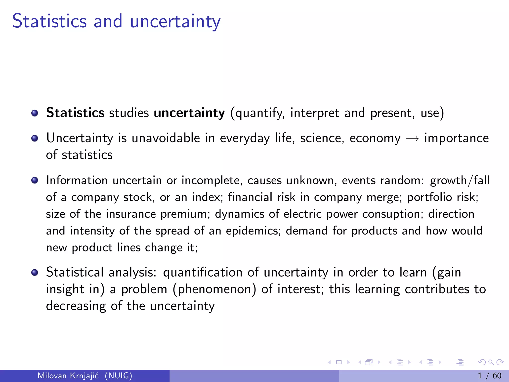 Statistics and uncertainty
Statistics studies uncertainty (quantify, interpret and present, use)
Uncertainty is unavoidable in everyday life, science, economy → importance
of statistics
Information uncertain or incomplete, causes unknown, events random: growth/fall
of a company stock, or an index; ﬁnancial risk in company merge; portfolio risk;
size of the insurance premium; dynamics of electric power consuption; direction
and intensity of the spread of an epidemics; demand for products and how would
new product lines change it;
Statistical analysis: quantiﬁcation of uncertainty in order to learn (gain
insight in) a problem (phenomenon) of interest; this learning contributes to
decreasing of the uncertainty
Milovan Krnjaji´c (NUIG) 1 / 60
 