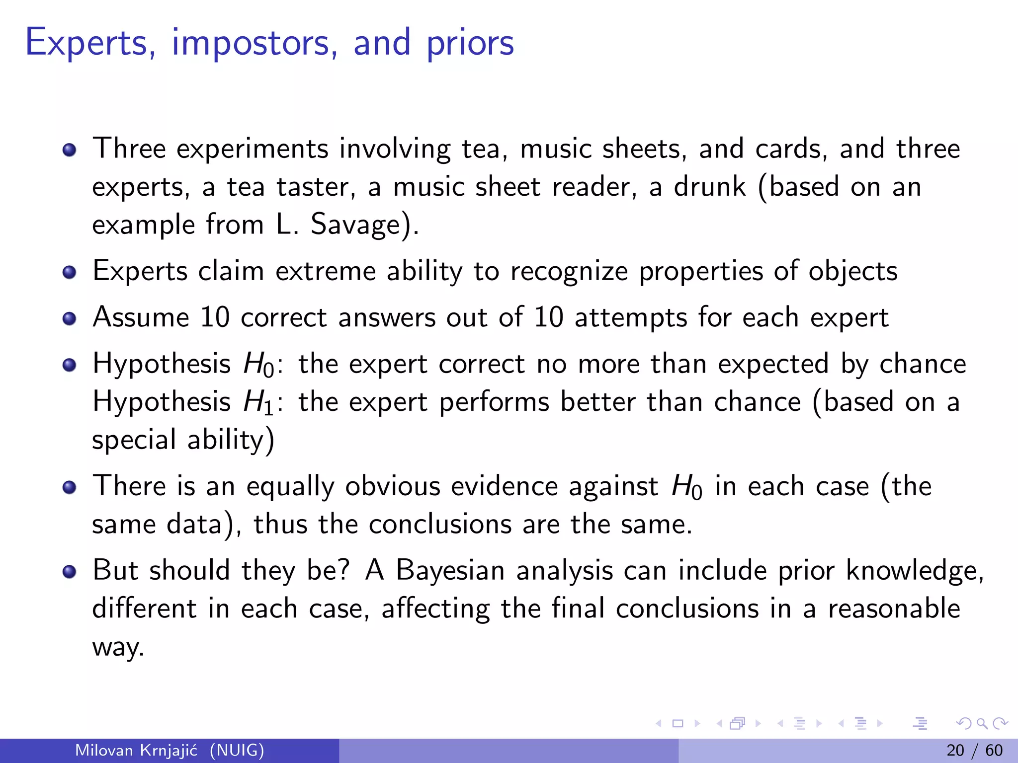 Experts, impostors, and priors
Three experiments involving tea, music sheets, and cards, and three
experts, a tea taster, a music sheet reader, a drunk (based on an
example from L. Savage).
Experts claim extreme ability to recognize properties of objects
Assume 10 correct answers out of 10 attempts for each expert
Hypothesis H0: the expert correct no more than expected by chance
Hypothesis H1: the expert performs better than chance (based on a
special ability)
There is an equally obvious evidence against H0 in each case (the
same data), thus the conclusions are the same.
But should they be? A Bayesian analysis can include prior knowledge,
diﬀerent in each case, aﬀecting the ﬁnal conclusions in a reasonable
way.
Milovan Krnjaji´c (NUIG) 20 / 60
 