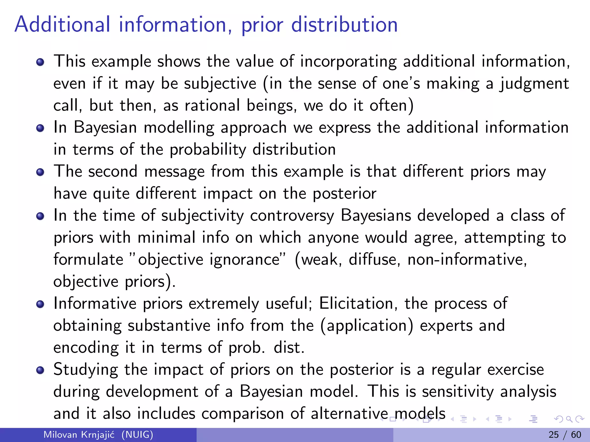 Additional information, prior distribution
This example shows the value of incorporating additional information,
even if it may be subjective (in the sense of one’s making a judgment
call, but then, as rational beings, we do it often)
In Bayesian modelling approach we express the additional information
in terms of the probability distribution
The second message from this example is that diﬀerent priors may
have quite diﬀerent impact on the posterior
In the time of subjectivity controversy Bayesians developed a class of
priors with minimal info on which anyone would agree, attempting to
formulate ”objective ignorance” (weak, diﬀuse, non-informative,
objective priors).
Informative priors extremely useful; Elicitation, the process of
obtaining substantive info from the (application) experts and
encoding it in terms of prob. dist.
Studying the impact of priors on the posterior is a regular exercise
during development of a Bayesian model. This is sensitivity analysis
and it also includes comparison of alternative models
Milovan Krnjaji´c (NUIG) 25 / 60
 