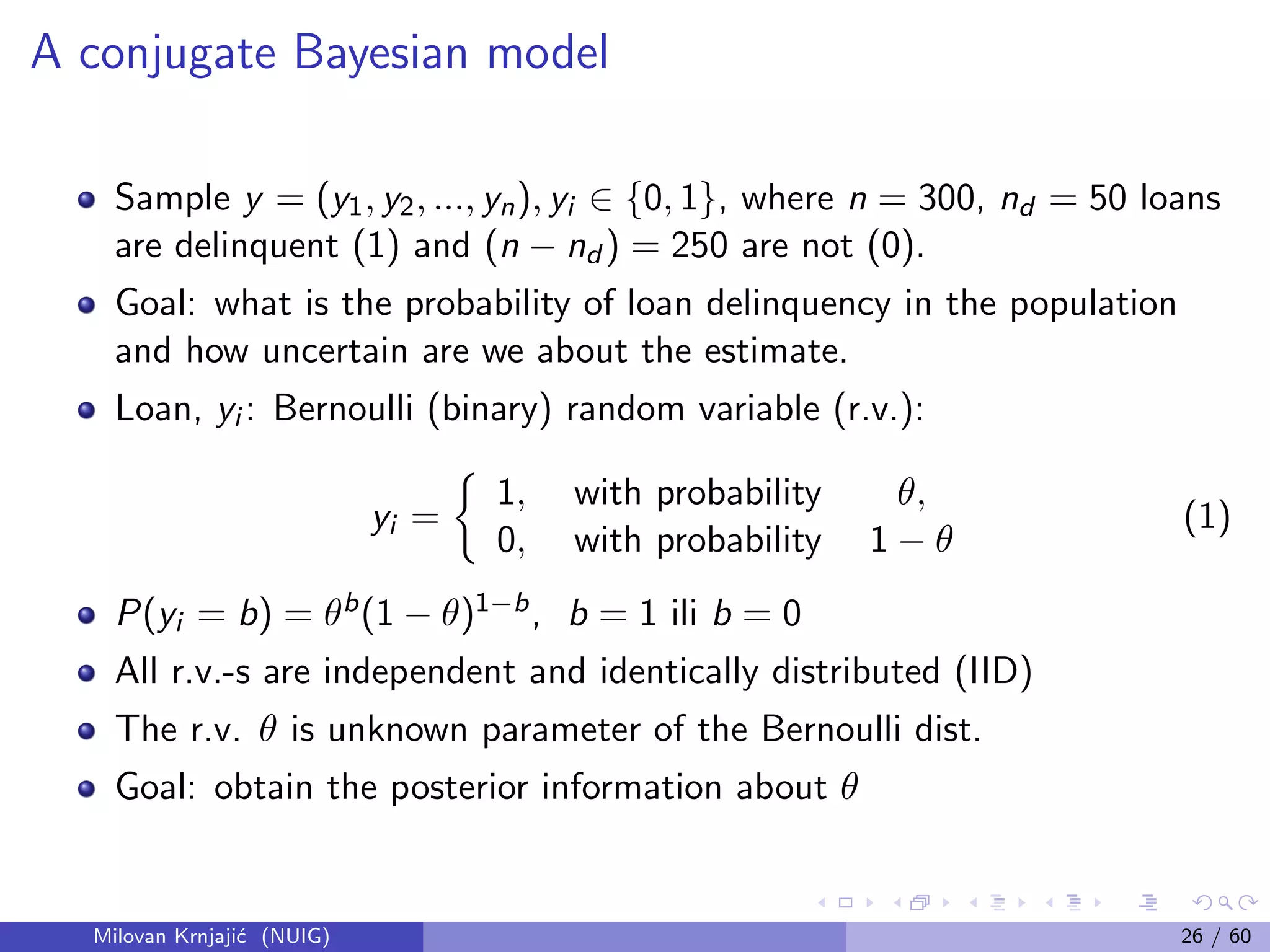 A conjugate Bayesian model
Sample y = (y1, y2, ..., yn), yi ∈ {0, 1}, where n = 300, nd = 50 loans
are delinquent (1) and (n − nd ) = 250 are not (0).
Goal: what is the probability of loan delinquency in the population
and how uncertain are we about the estimate.
Loan, yi : Bernoulli (binary) random variable (r.v.):
yi =
1, with probability θ,
0, with probability 1 − θ
(1)
P(yi = b) = θb(1 − θ)1−b, b = 1 ili b = 0
All r.v.-s are independent and identically distributed (IID)
The r.v. θ is unknown parameter of the Bernoulli dist.
Goal: obtain the posterior information about θ
Milovan Krnjaji´c (NUIG) 26 / 60
 